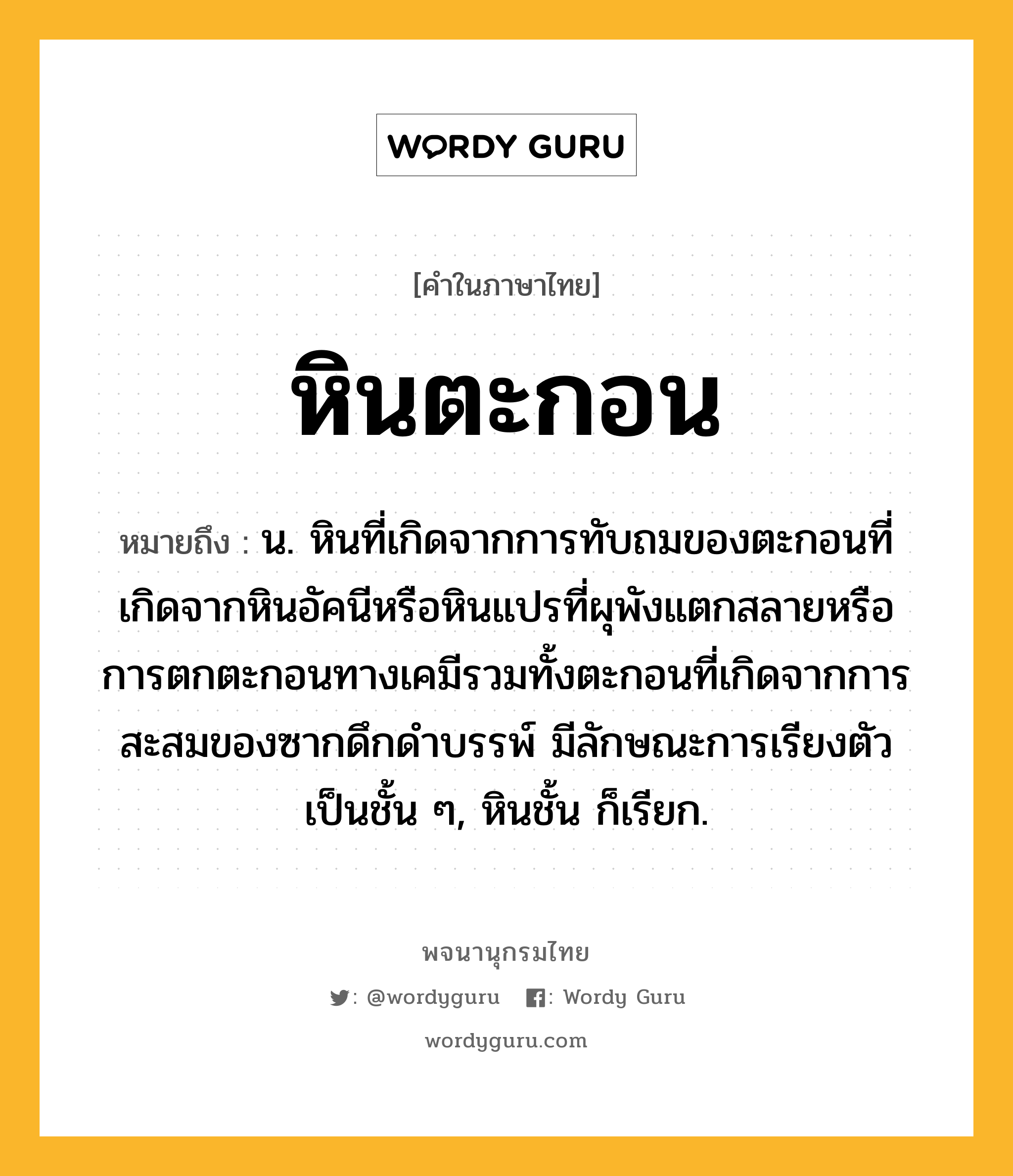 หินตะกอน ความหมาย หมายถึงอะไร?, คำในภาษาไทย หินตะกอน หมายถึง น. หินที่เกิดจากการทับถมของตะกอนที่เกิดจากหินอัคนีหรือหินแปรที่ผุพังแตกสลายหรือการตกตะกอนทางเคมีรวมทั้งตะกอนที่เกิดจากการสะสมของซากดึกดำบรรพ์ มีลักษณะการเรียงตัวเป็นชั้น ๆ, หินชั้น ก็เรียก.