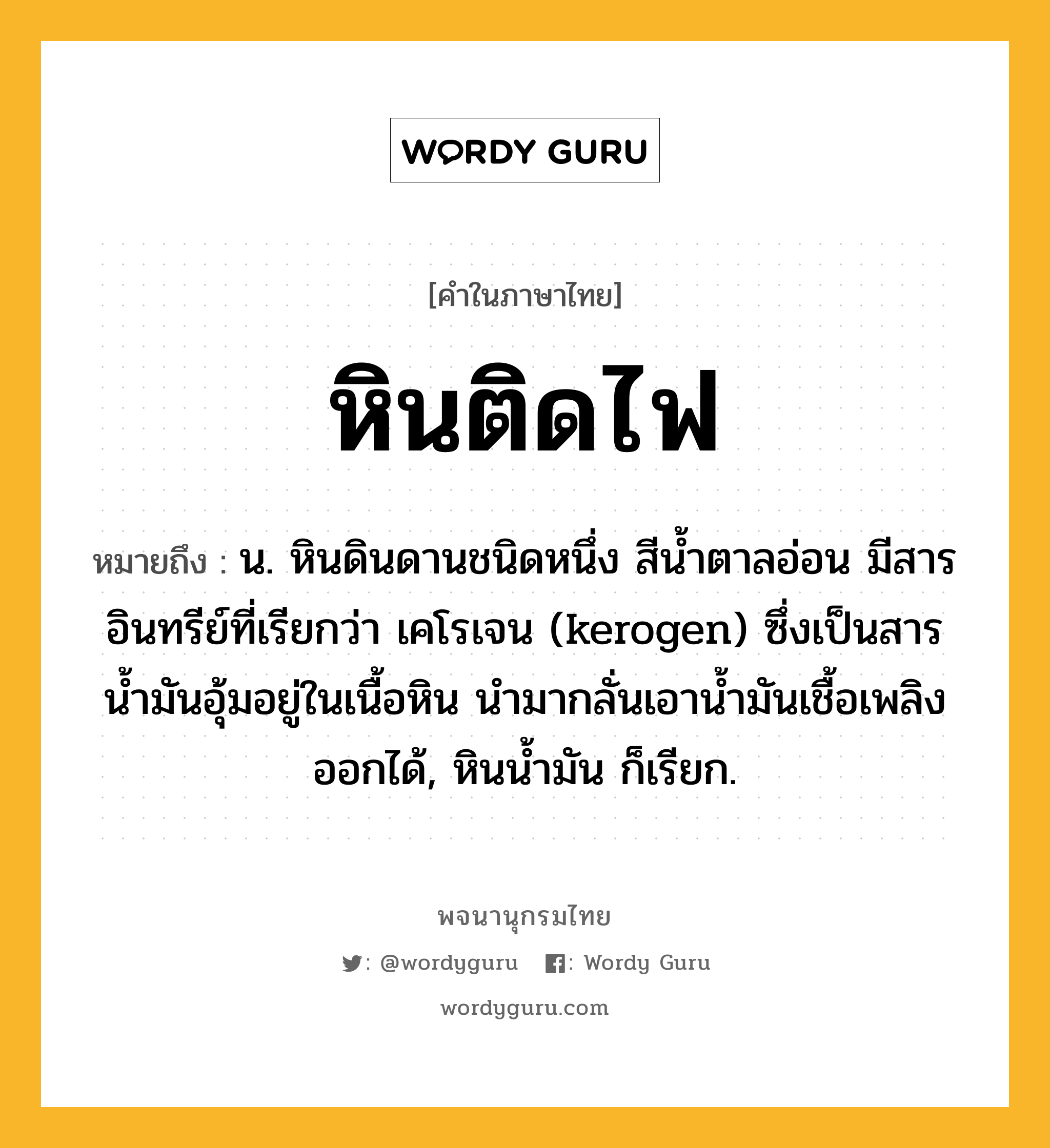 หินติดไฟ ความหมาย หมายถึงอะไร?, คำในภาษาไทย หินติดไฟ หมายถึง น. หินดินดานชนิดหนึ่ง สีน้ำตาลอ่อน มีสารอินทรีย์ที่เรียกว่า เคโรเจน (kerogen) ซึ่งเป็นสารน้ำมันอุ้มอยู่ในเนื้อหิน นำมากลั่นเอาน้ำมันเชื้อเพลิงออกได้, หินน้ำมัน ก็เรียก.