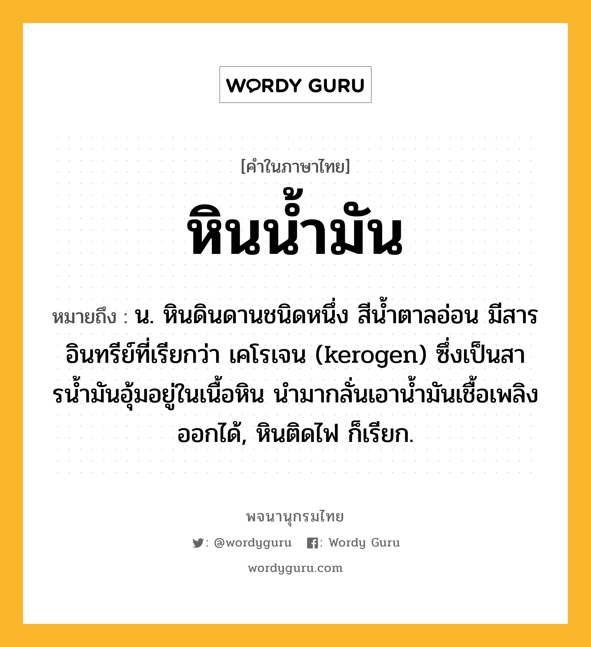 หินน้ำมัน ความหมาย หมายถึงอะไร?, คำในภาษาไทย หินน้ำมัน หมายถึง น. หินดินดานชนิดหนึ่ง สีนํ้าตาลอ่อน มีสารอินทรีย์ที่เรียกว่า เคโรเจน (kerogen) ซึ่งเป็นสารนํ้ามันอุ้มอยู่ในเนื้อหิน นํามากลั่นเอานํ้ามันเชื้อเพลิงออกได้, หินติดไฟ ก็เรียก.