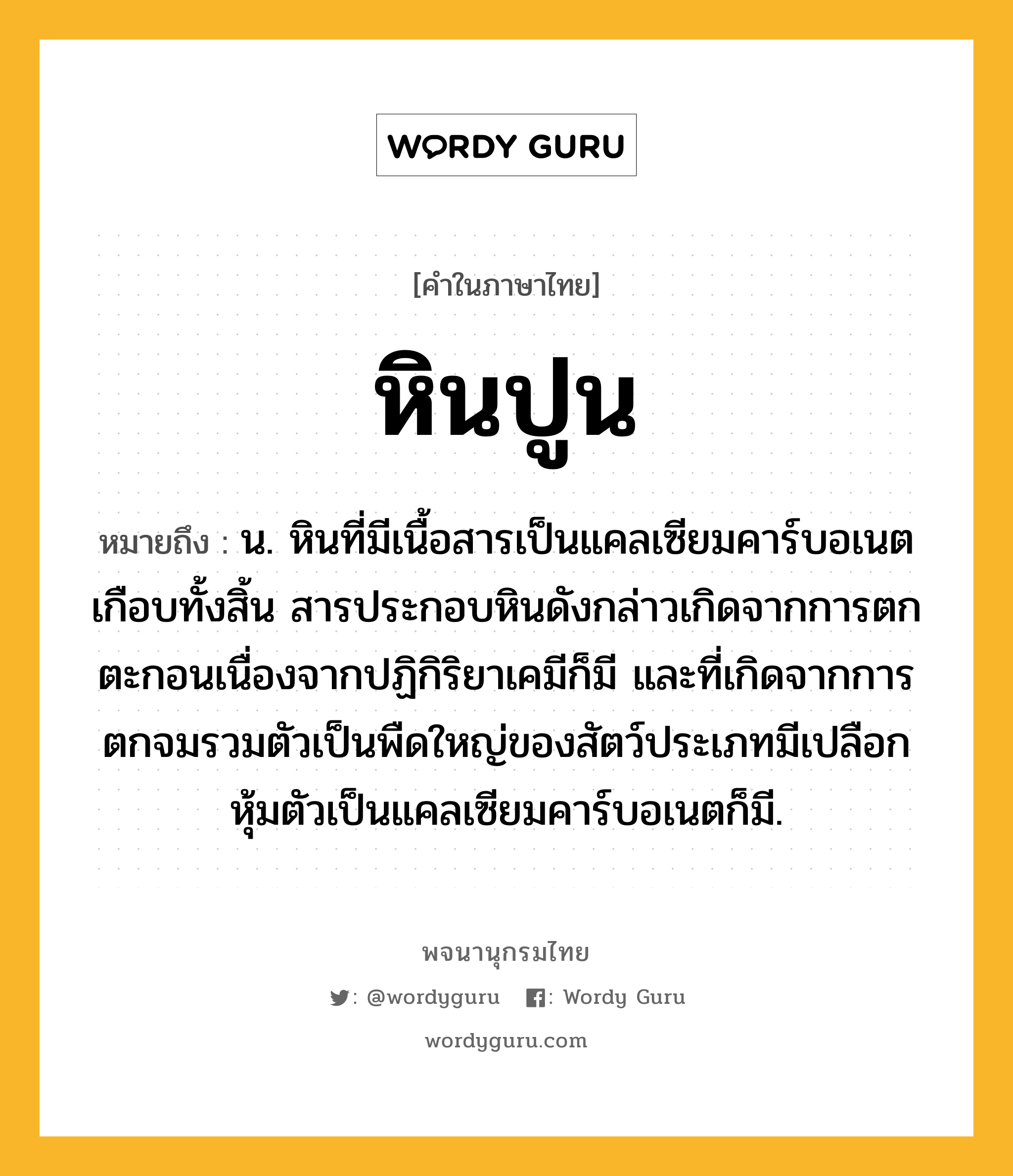 หินปูน ความหมาย หมายถึงอะไร?, คำในภาษาไทย หินปูน หมายถึง น. หินที่มีเนื้อสารเป็นแคลเซียมคาร์บอเนตเกือบทั้งสิ้น สารประกอบหินดังกล่าวเกิดจากการตกตะกอนเนื่องจากปฏิกิริยาเคมีก็มี และที่เกิดจากการตกจมรวมตัวเป็นพืดใหญ่ของสัตว์ประเภทมีเปลือกหุ้มตัวเป็นแคลเซียมคาร์บอเนตก็มี.