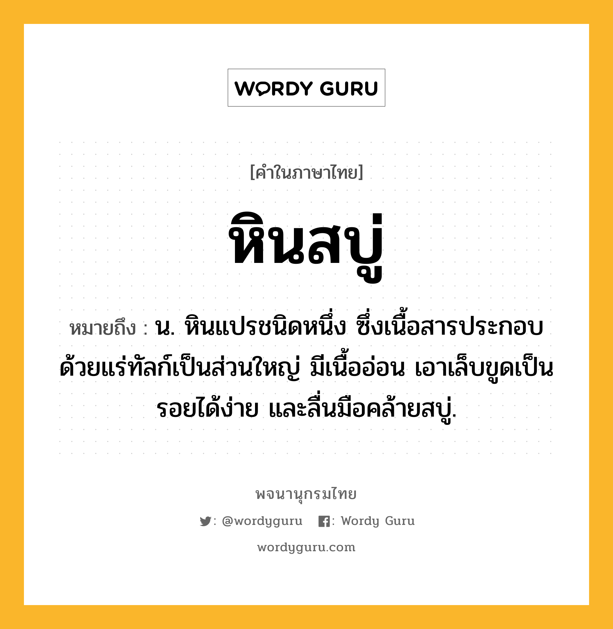 หินสบู่ ความหมาย หมายถึงอะไร?, คำในภาษาไทย หินสบู่ หมายถึง น. หินแปรชนิดหนึ่ง ซึ่งเนื้อสารประกอบด้วยแร่ทัลก์เป็นส่วนใหญ่ มีเนื้ออ่อน เอาเล็บขูดเป็นรอยได้ง่าย และลื่นมือคล้ายสบู่.