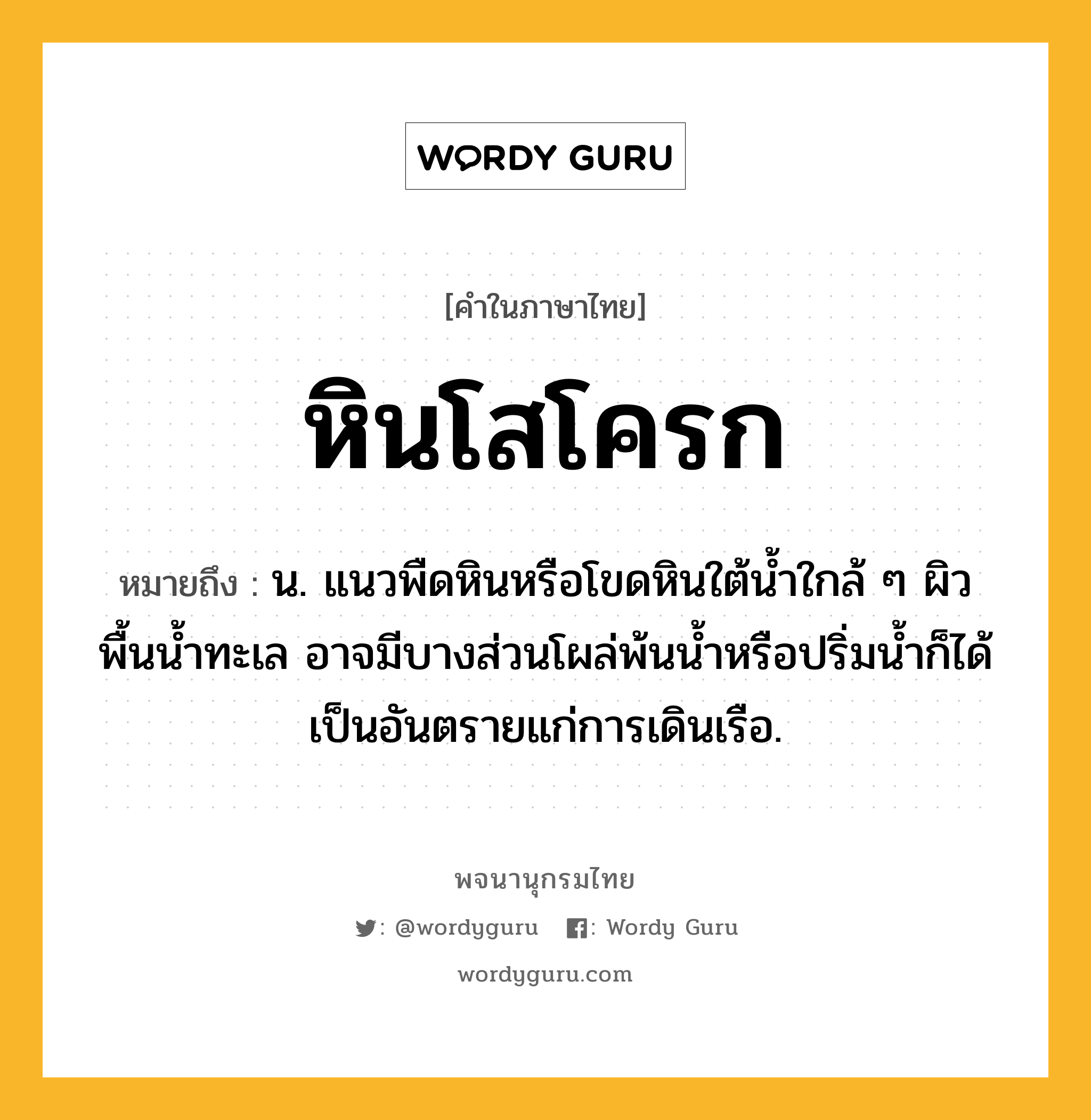 หินโสโครก ความหมาย หมายถึงอะไร?, คำในภาษาไทย หินโสโครก หมายถึง น. แนวพืดหินหรือโขดหินใต้น้ำใกล้ ๆ ผิวพื้นน้ำทะเล อาจมีบางส่วนโผล่พ้นน้ำหรือปริ่มน้ำก็ได้ เป็นอันตรายแก่การเดินเรือ.