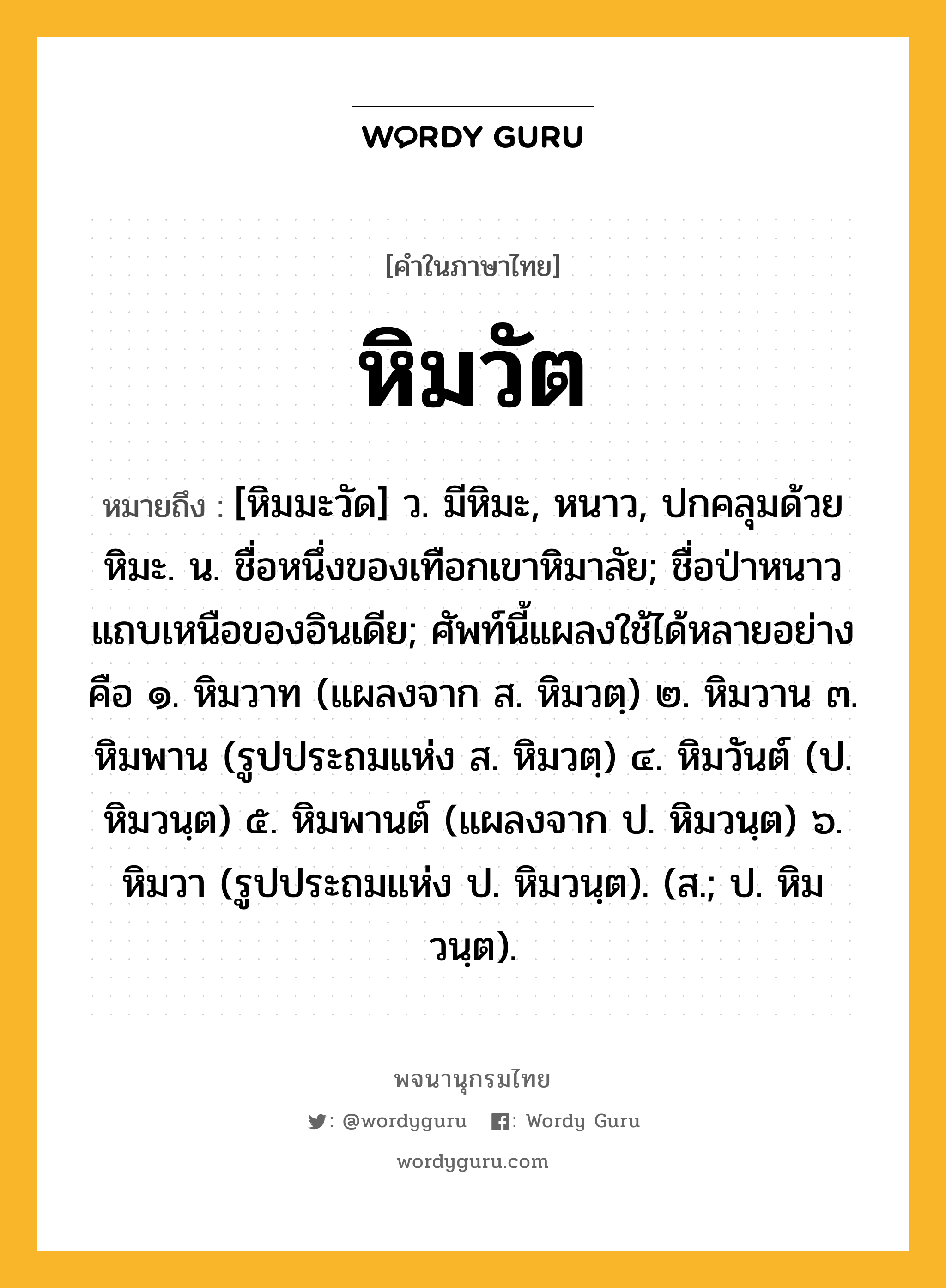 หิมวัต ความหมาย หมายถึงอะไร?, คำในภาษาไทย หิมวัต หมายถึง [หิมมะวัด] ว. มีหิมะ, หนาว, ปกคลุมด้วยหิมะ. น. ชื่อหนึ่งของเทือกเขาหิมาลัย; ชื่อป่าหนาวแถบเหนือของอินเดีย; ศัพท์นี้แผลงใช้ได้หลายอย่างคือ ๑. หิมวาท (แผลงจาก ส. หิมวตฺ) ๒. หิมวาน ๓. หิมพาน (รูปประถมแห่ง ส. หิมวตฺ) ๔. หิมวันต์ (ป. หิมวนฺต) ๕. หิมพานต์ (แผลงจาก ป. หิมวนฺต) ๖. หิมวา (รูปประถมแห่ง ป. หิมวนฺต). (ส.; ป. หิมวนฺต).