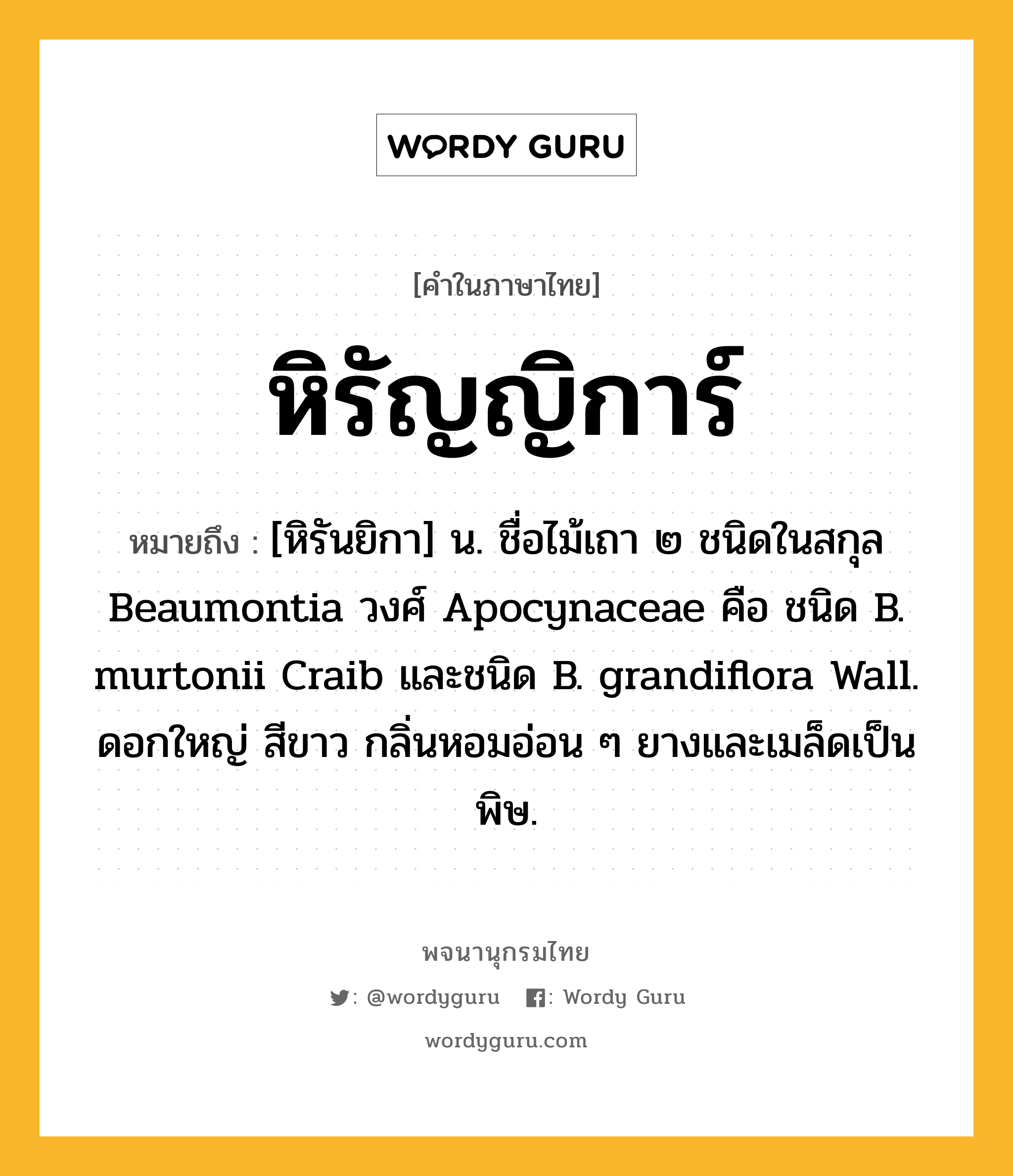 หิรัญญิการ์ ความหมาย หมายถึงอะไร?, คำในภาษาไทย หิรัญญิการ์ หมายถึง [หิรันยิกา] น. ชื่อไม้เถา ๒ ชนิดในสกุล Beaumontia วงศ์ Apocynaceae คือ ชนิด B. murtonii Craib และชนิด B. grandiflora Wall. ดอกใหญ่ สีขาว กลิ่นหอมอ่อน ๆ ยางและเมล็ดเป็นพิษ.