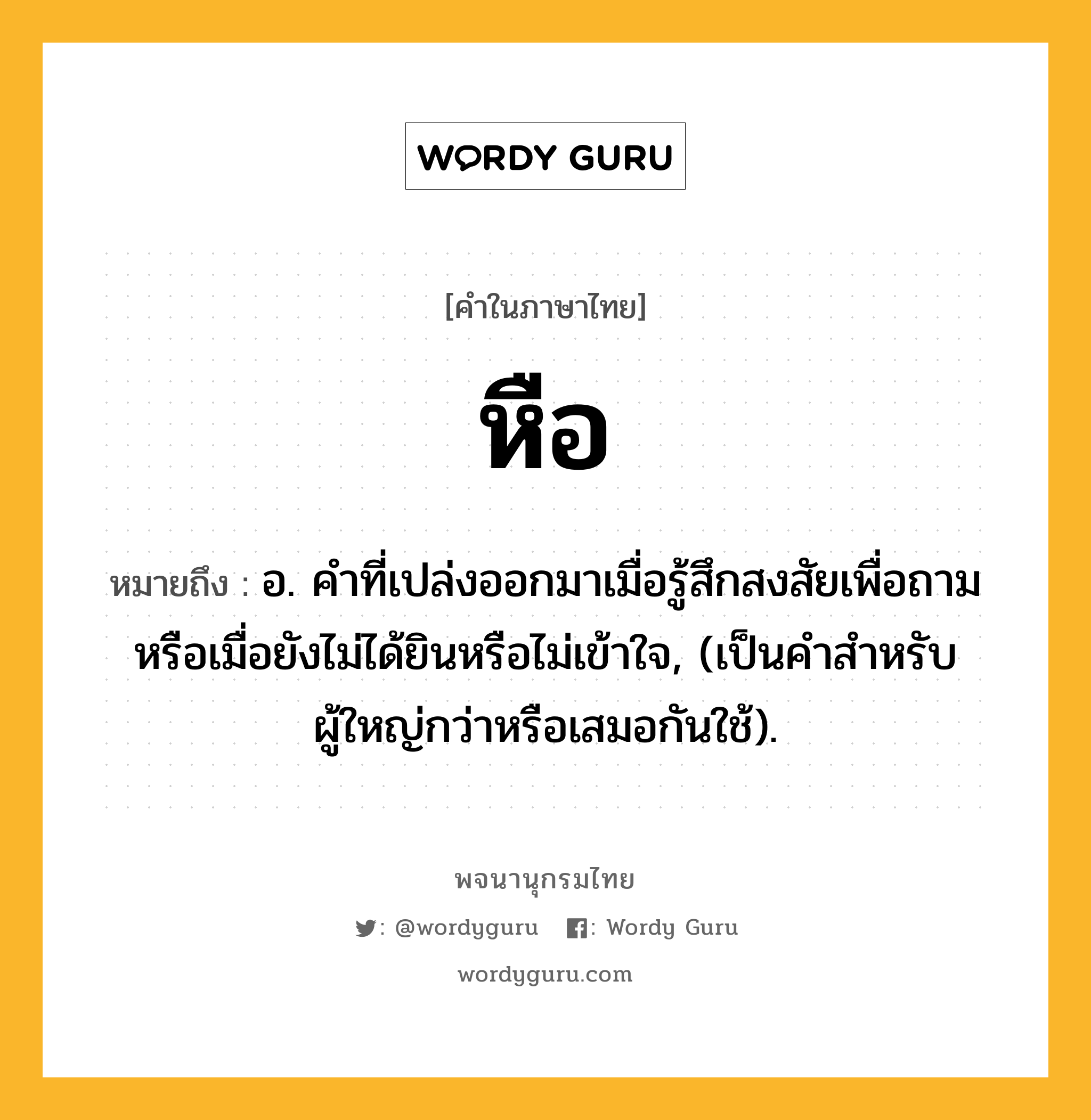 หือ ความหมาย หมายถึงอะไร?, คำในภาษาไทย หือ หมายถึง อ. คำที่เปล่งออกมาเมื่อรู้สึกสงสัยเพื่อถามหรือเมื่อยังไม่ได้ยินหรือไม่เข้าใจ, (เป็นคำสำหรับผู้ใหญ่กว่าหรือเสมอกันใช้).