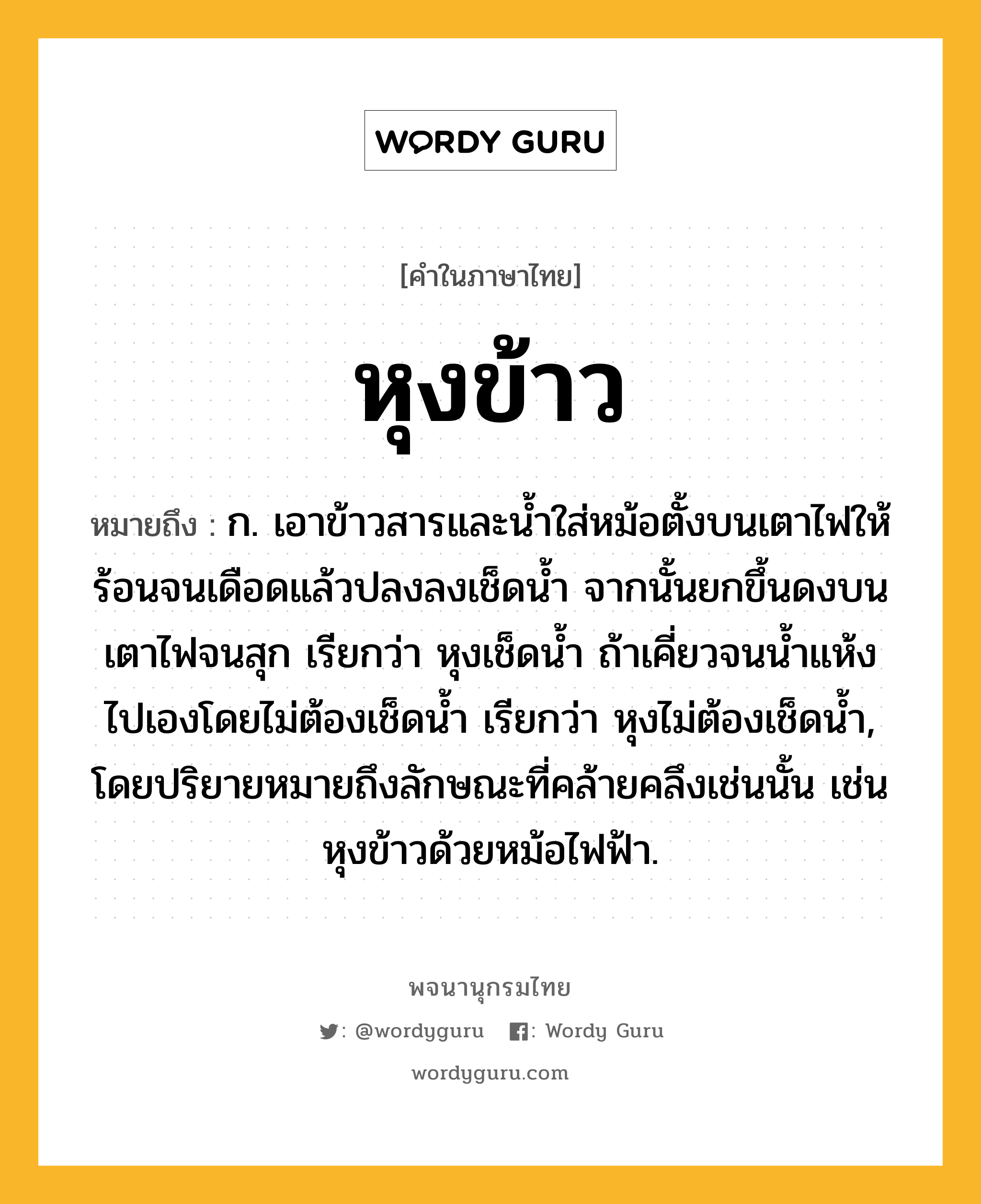 หุงข้าว ความหมาย หมายถึงอะไร?, คำในภาษาไทย หุงข้าว หมายถึง ก. เอาข้าวสารและน้ำใส่หม้อตั้งบนเตาไฟให้ร้อนจนเดือดแล้วปลงลงเช็ดน้ำ จากนั้นยกขึ้นดงบนเตาไฟจนสุก เรียกว่า หุงเช็ดน้ำ ถ้าเคี่ยวจนน้ำแห้งไปเองโดยไม่ต้องเช็ดน้ำ เรียกว่า หุงไม่ต้องเช็ดน้ำ, โดยปริยายหมายถึงลักษณะที่คล้ายคลึงเช่นนั้น เช่น หุงข้าวด้วยหม้อไฟฟ้า.