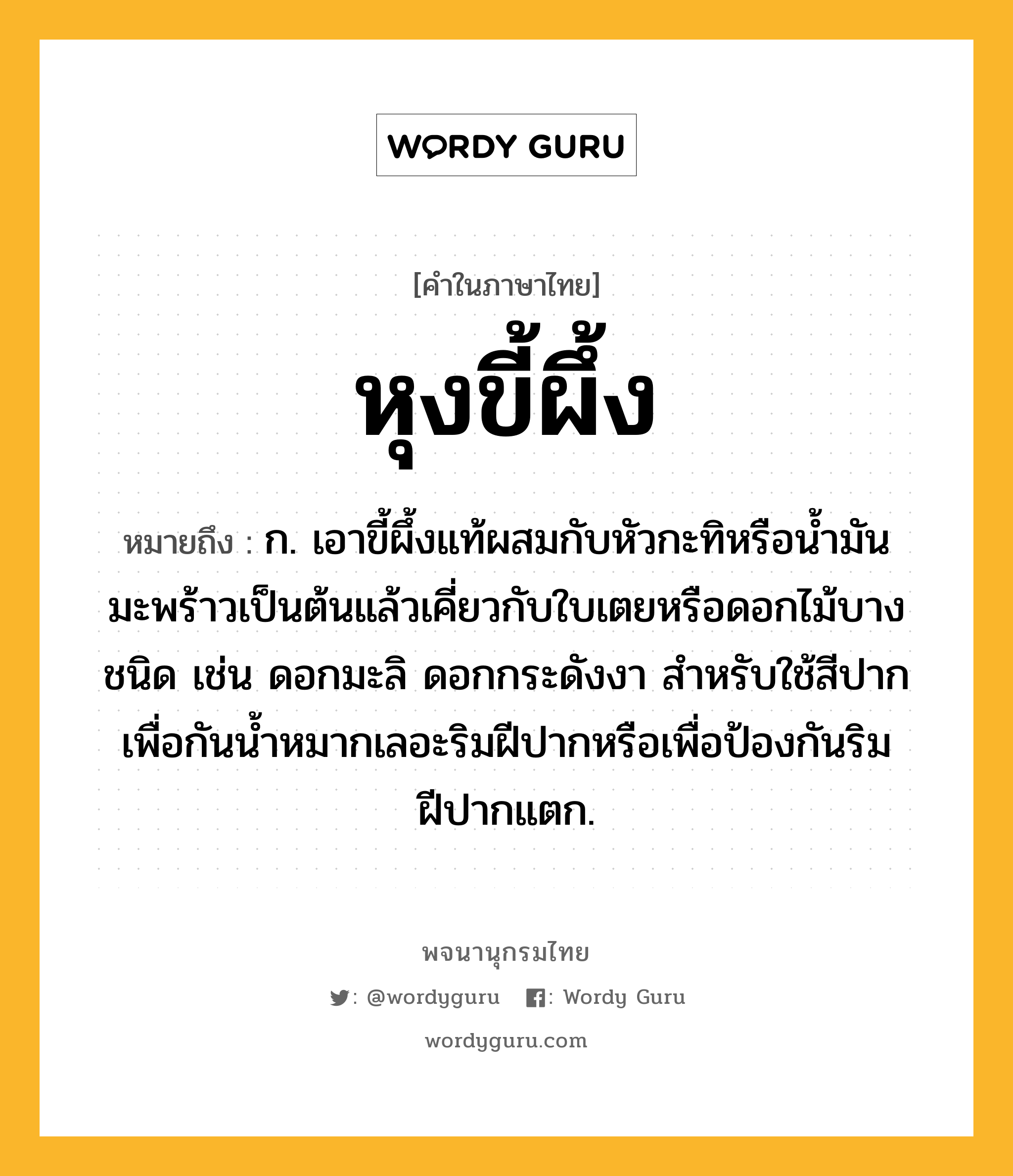 หุงขี้ผึ้ง ความหมาย หมายถึงอะไร?, คำในภาษาไทย หุงขี้ผึ้ง หมายถึง ก. เอาขี้ผึ้งแท้ผสมกับหัวกะทิหรือน้ำมันมะพร้าวเป็นต้นแล้วเคี่ยวกับใบเตยหรือดอกไม้บางชนิด เช่น ดอกมะลิ ดอกกระดังงา สำหรับใช้สีปากเพื่อกันน้ำหมากเลอะริมฝีปากหรือเพื่อป้องกันริมฝีปากแตก.