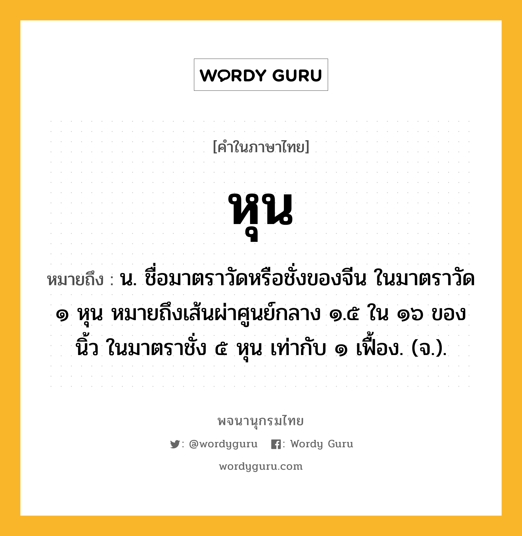 หุน ความหมาย หมายถึงอะไร?, คำในภาษาไทย หุน หมายถึง น. ชื่อมาตราวัดหรือชั่งของจีน ในมาตราวัด ๑ หุน หมายถึงเส้นผ่าศูนย์กลาง ๑.๕ ใน ๑๖ ของนิ้ว ในมาตราชั่ง ๕ หุน เท่ากับ ๑ เฟื้อง. (จ.).