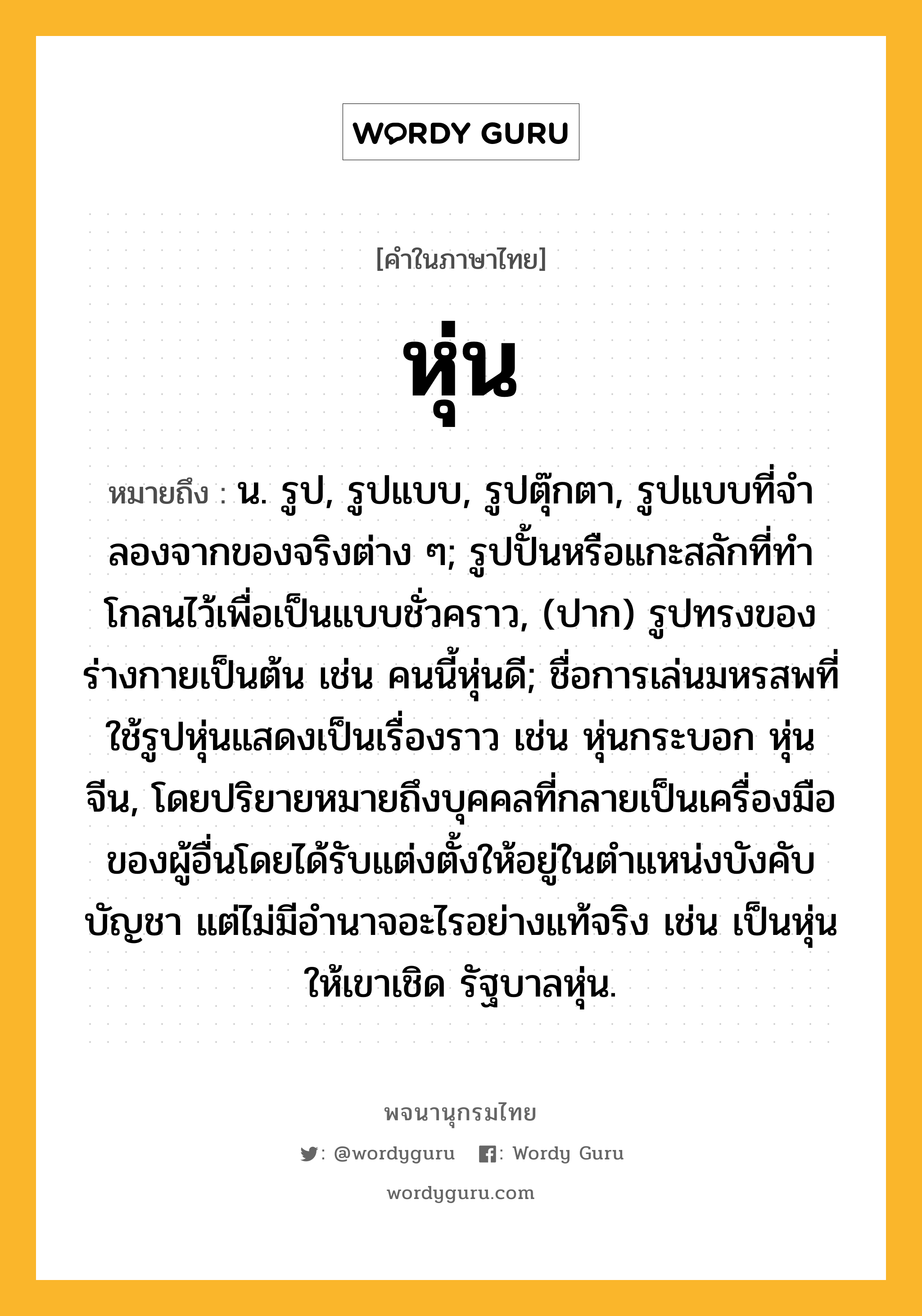 หุ่น ความหมาย หมายถึงอะไร?, คำในภาษาไทย หุ่น หมายถึง น. รูป, รูปแบบ, รูปตุ๊กตา, รูปแบบที่จําลองจากของจริงต่าง ๆ; รูปปั้นหรือแกะสลักที่ทําโกลนไว้เพื่อเป็นแบบชั่วคราว, (ปาก) รูปทรงของร่างกายเป็นต้น เช่น คนนี้หุ่นดี; ชื่อการเล่นมหรสพที่ใช้รูปหุ่นแสดงเป็นเรื่องราว เช่น หุ่นกระบอก หุ่นจีน, โดยปริยายหมายถึงบุคคลที่กลายเป็นเครื่องมือของผู้อื่นโดยได้รับแต่งตั้งให้อยู่ในตำแหน่งบังคับบัญชา แต่ไม่มีอำนาจอะไรอย่างแท้จริง เช่น เป็นหุ่นให้เขาเชิด รัฐบาลหุ่น.