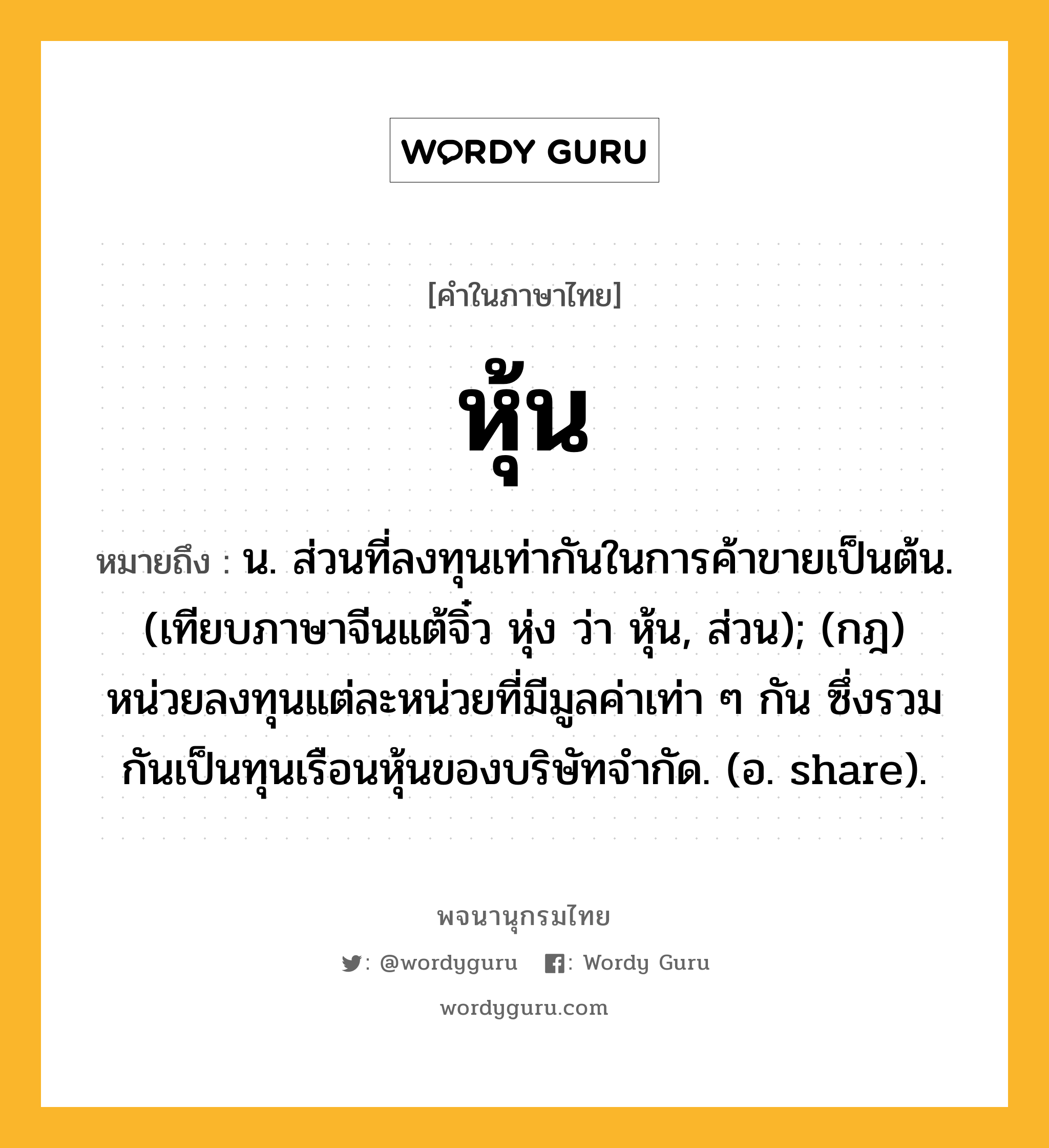 หุ้น ความหมาย หมายถึงอะไร?, คำในภาษาไทย หุ้น หมายถึง น. ส่วนที่ลงทุนเท่ากันในการค้าขายเป็นต้น. (เทียบภาษาจีนแต้จิ๋ว หุ่ง ว่า หุ้น, ส่วน); (กฎ) หน่วยลงทุนแต่ละหน่วยที่มีมูลค่าเท่า ๆ กัน ซึ่งรวมกันเป็นทุนเรือนหุ้นของบริษัทจํากัด. (อ. share).