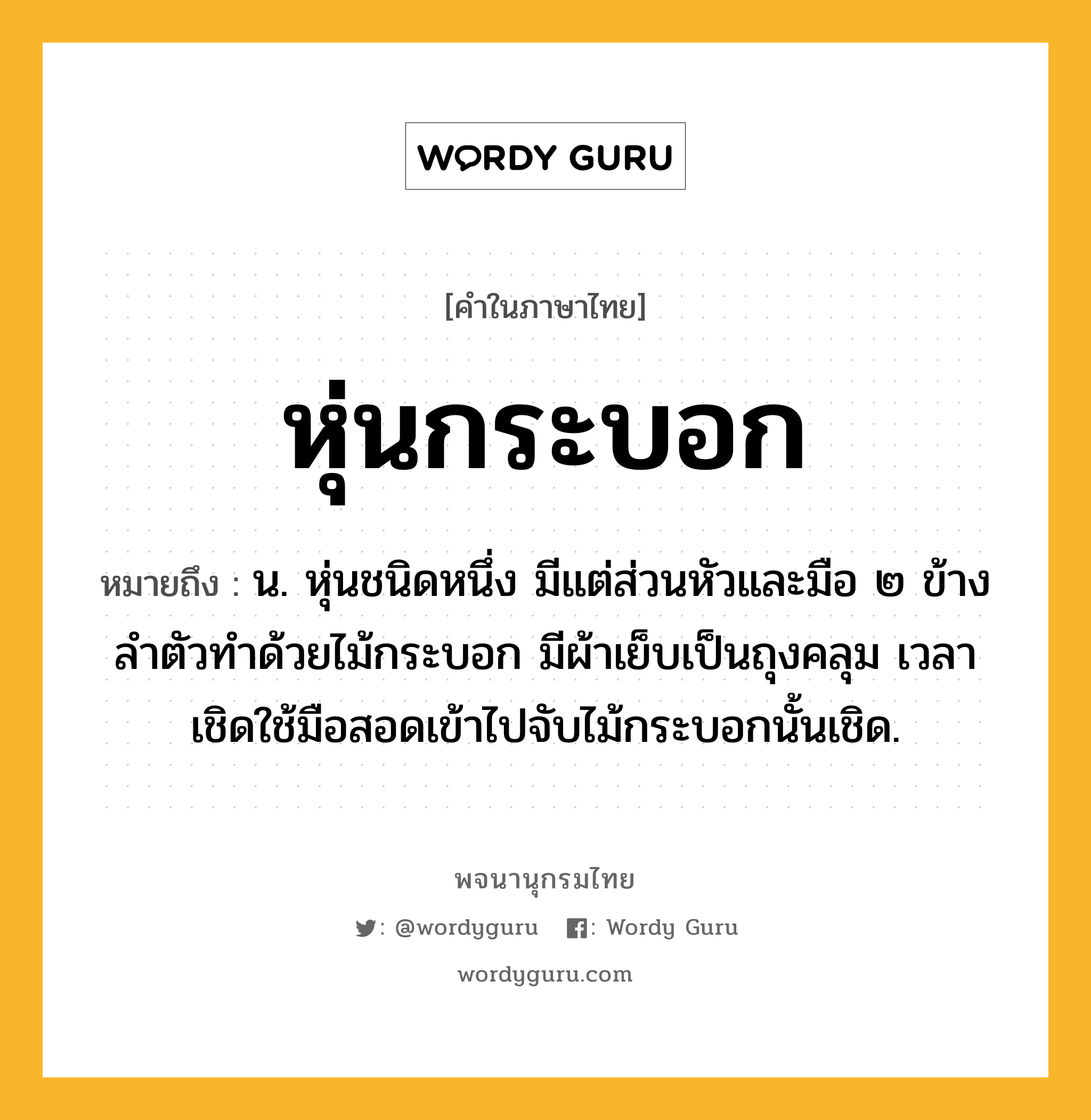 หุ่นกระบอก ความหมาย หมายถึงอะไร?, คำในภาษาไทย หุ่นกระบอก หมายถึง น. หุ่นชนิดหนึ่ง มีแต่ส่วนหัวและมือ ๒ ข้างลำตัวทำด้วยไม้กระบอก มีผ้าเย็บเป็นถุงคลุม เวลาเชิดใช้มือสอดเข้าไปจับไม้กระบอกนั้นเชิด.