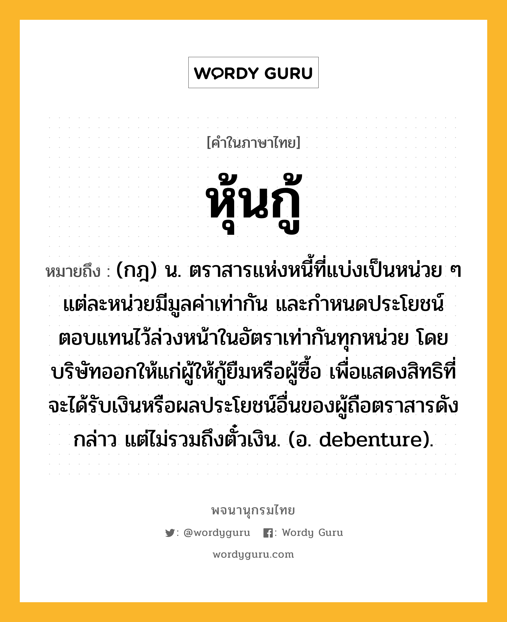 หุ้นกู้ ความหมาย หมายถึงอะไร?, คำในภาษาไทย หุ้นกู้ หมายถึง (กฎ) น. ตราสารแห่งหนี้ที่แบ่งเป็นหน่วย ๆ แต่ละหน่วยมีมูลค่าเท่ากัน และกําหนดประโยชน์ตอบแทนไว้ล่วงหน้าในอัตราเท่ากันทุกหน่วย โดยบริษัทออกให้แก่ผู้ให้กู้ยืมหรือผู้ซื้อ เพื่อแสดงสิทธิที่จะได้รับเงินหรือผลประโยชน์อื่นของผู้ถือตราสารดังกล่าว แต่ไม่รวมถึงตั๋วเงิน. (อ. debenture).