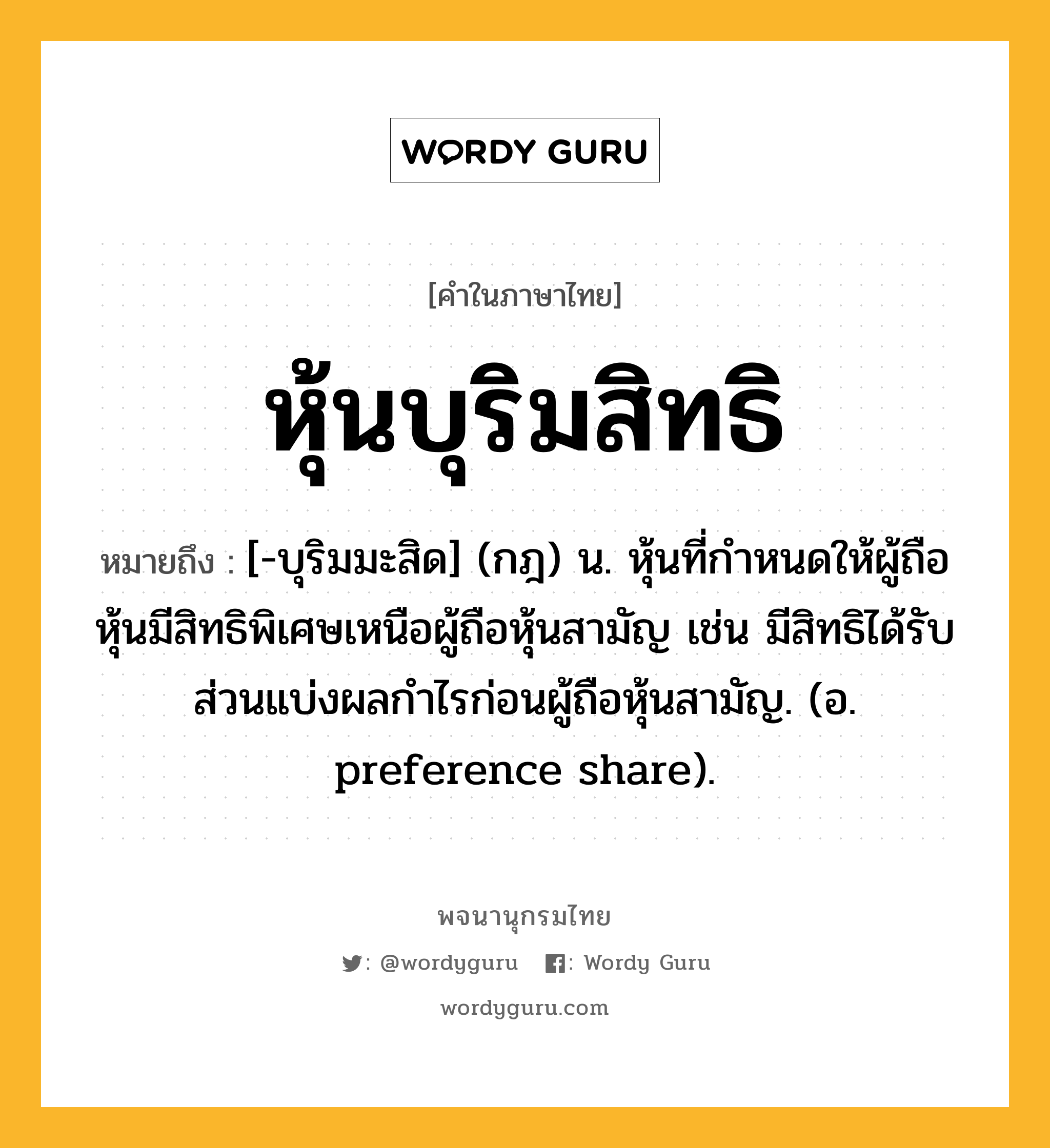 หุ้นบุริมสิทธิ ความหมาย หมายถึงอะไร?, คำในภาษาไทย หุ้นบุริมสิทธิ หมายถึง [-บุริมมะสิด] (กฎ) น. หุ้นที่กําหนดให้ผู้ถือหุ้นมีสิทธิพิเศษเหนือผู้ถือหุ้นสามัญ เช่น มีสิทธิได้รับส่วนแบ่งผลกําไรก่อนผู้ถือหุ้นสามัญ. (อ. preference share).