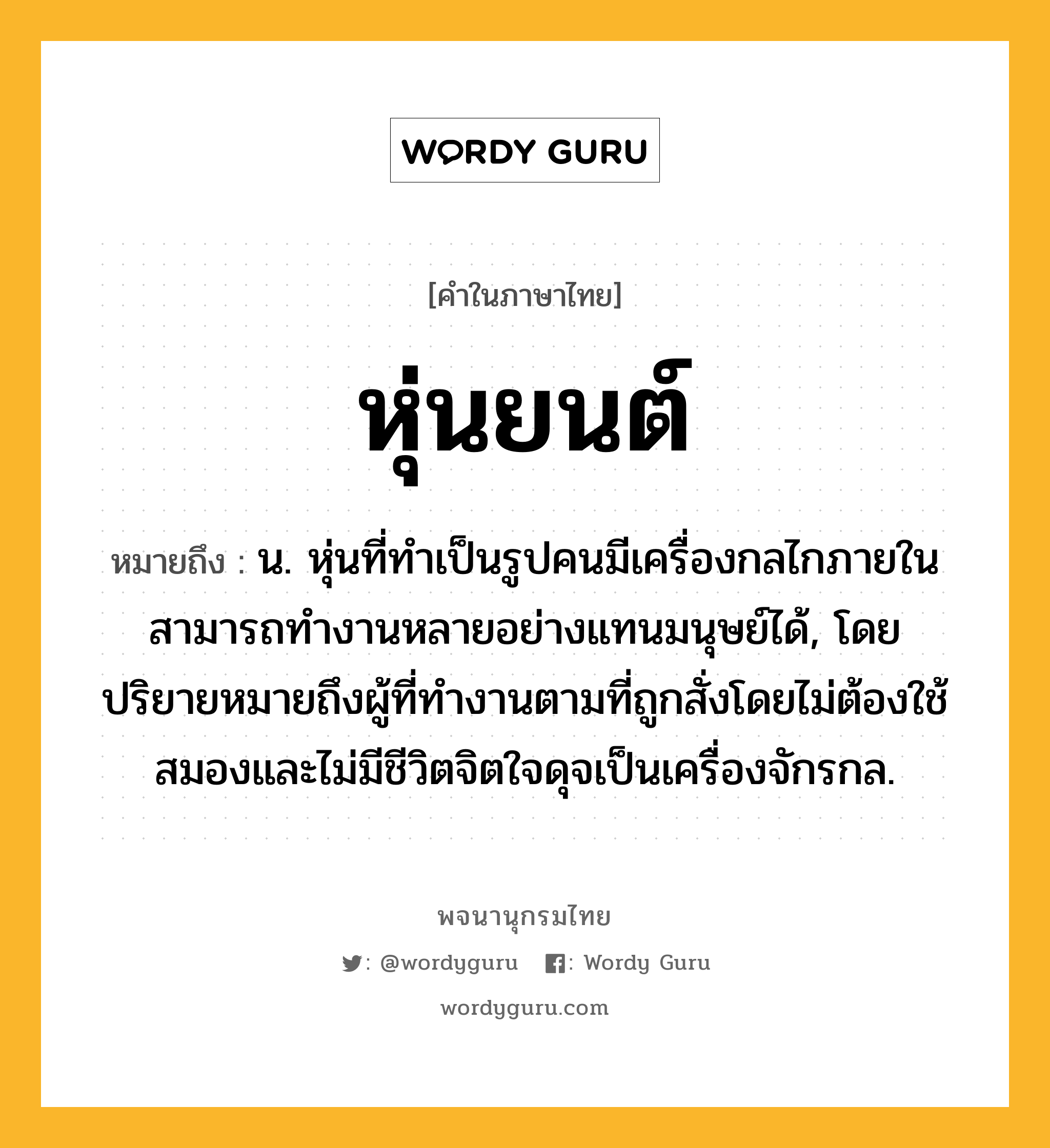 หุ่นยนต์ ความหมาย หมายถึงอะไร?, คำในภาษาไทย หุ่นยนต์ หมายถึง น. หุ่นที่ทำเป็นรูปคนมีเครื่องกลไกภายใน สามารถทำงานหลายอย่างแทนมนุษย์ได้, โดยปริยายหมายถึงผู้ที่ทำงานตามที่ถูกสั่งโดยไม่ต้องใช้สมองและไม่มีชีวิตจิตใจดุจเป็นเครื่องจักรกล.