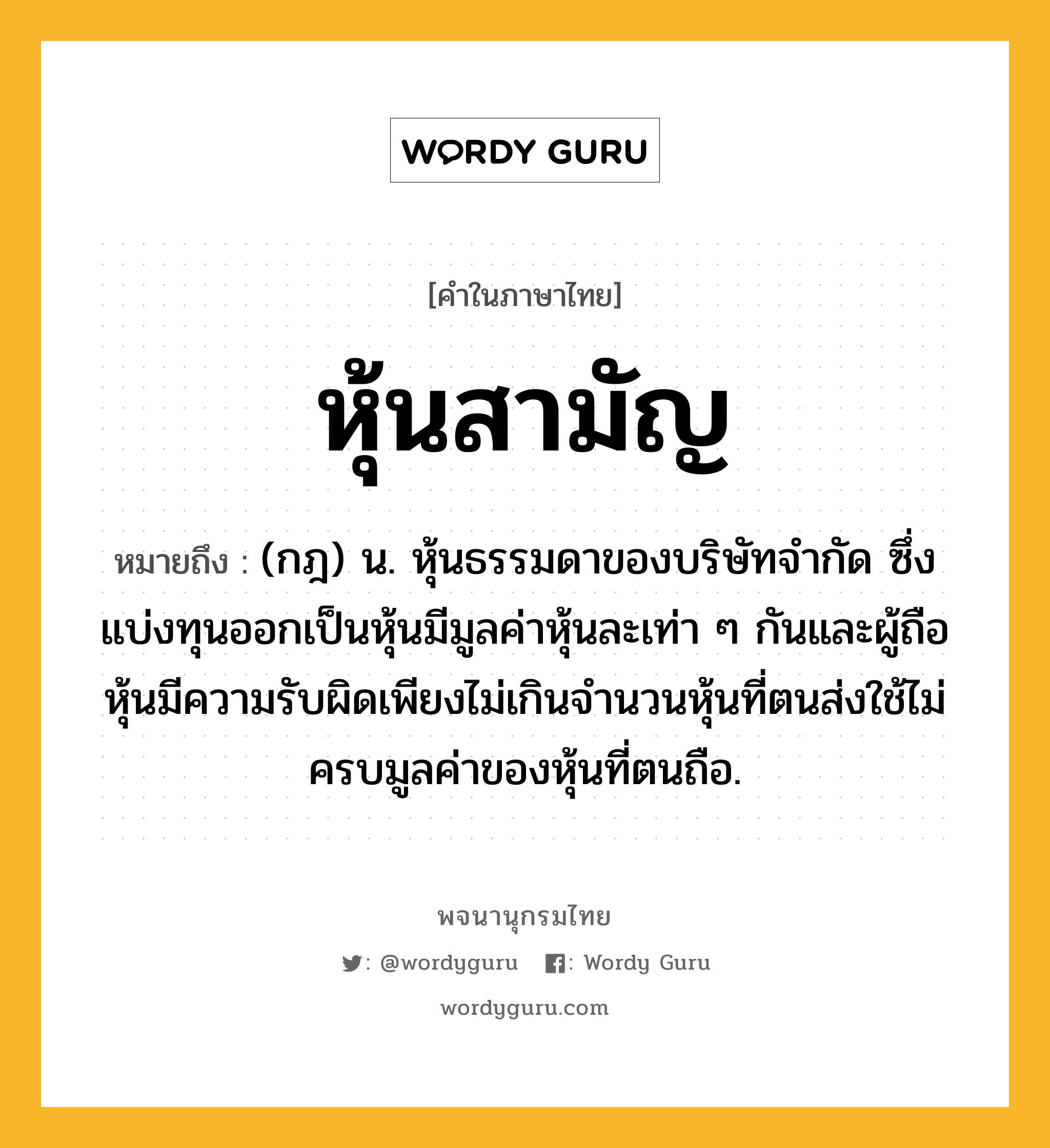 หุ้นสามัญ ความหมาย หมายถึงอะไร?, คำในภาษาไทย หุ้นสามัญ หมายถึง (กฎ) น. หุ้นธรรมดาของบริษัทจำกัด ซึ่งแบ่งทุนออกเป็นหุ้นมีมูลค่าหุ้นละเท่า ๆ กันและผู้ถือหุ้นมีความรับผิดเพียงไม่เกินจำนวนหุ้นที่ตนส่งใช้ไม่ครบมูลค่าของหุ้นที่ตนถือ.