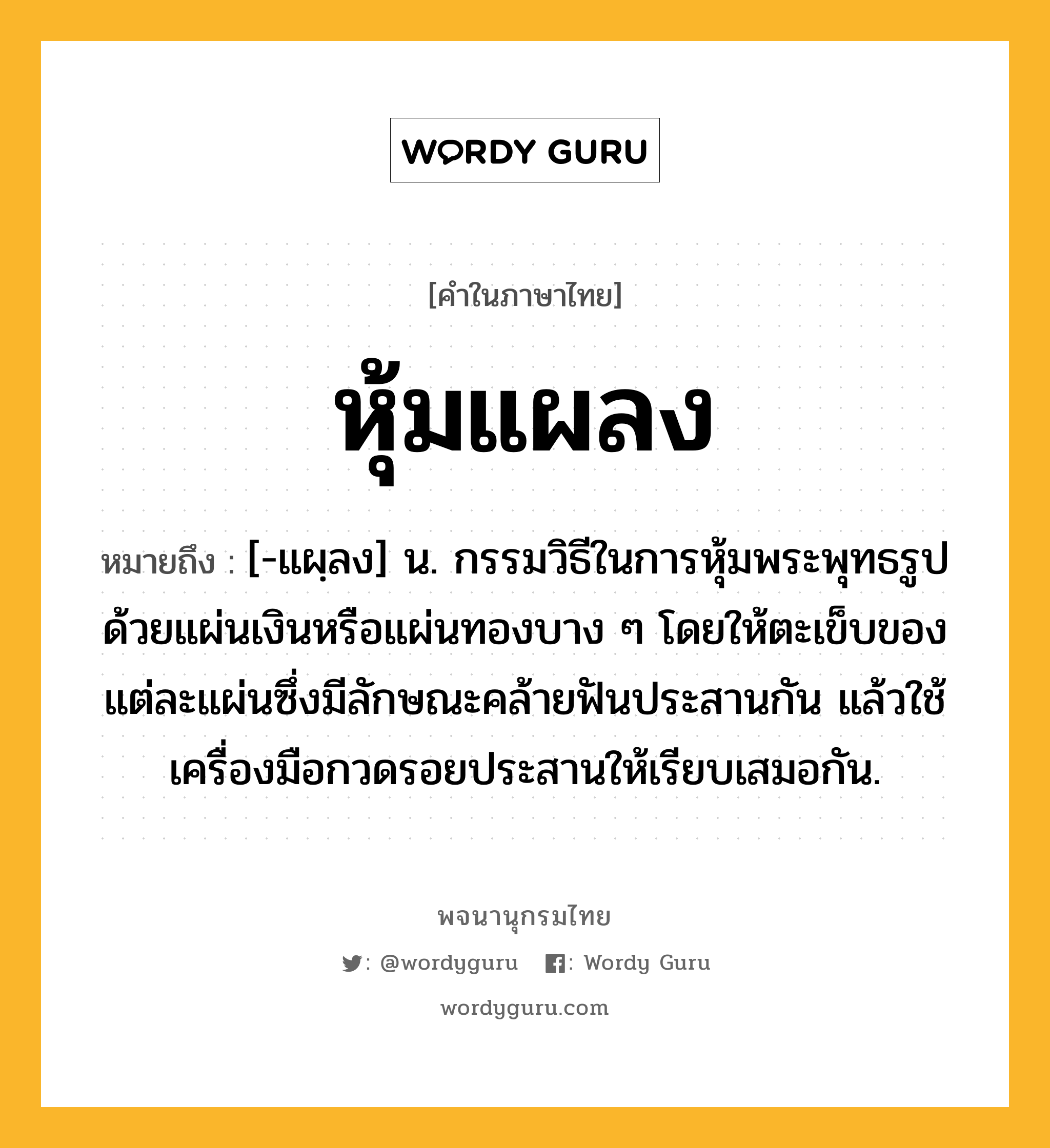 หุ้มแผลง ความหมาย หมายถึงอะไร?, คำในภาษาไทย หุ้มแผลง หมายถึง [-แผฺลง] น. กรรมวิธีในการหุ้มพระพุทธรูปด้วยแผ่นเงินหรือแผ่นทองบาง ๆ โดยให้ตะเข็บของแต่ละแผ่นซึ่งมีลักษณะคล้ายฟันประสานกัน แล้วใช้เครื่องมือกวดรอยประสานให้เรียบเสมอกัน.