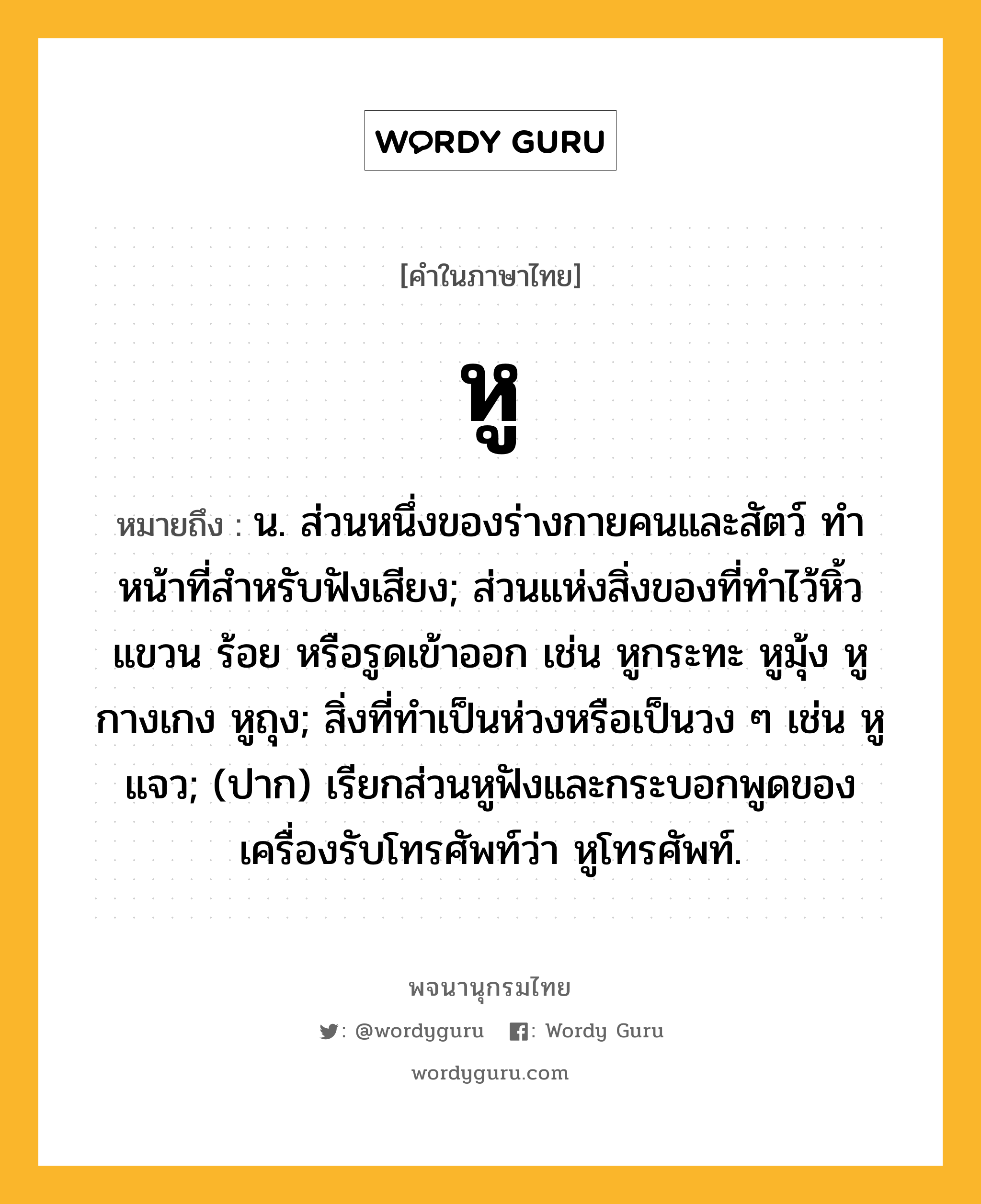 หู ความหมาย หมายถึงอะไร?, คำในภาษาไทย หู หมายถึง น. ส่วนหนึ่งของร่างกายคนและสัตว์ ทําหน้าที่สําหรับฟังเสียง; ส่วนแห่งสิ่งของที่ทําไว้หิ้ว แขวน ร้อย หรือรูดเข้าออก เช่น หูกระทะ หูมุ้ง หูกางเกง หูถุง; สิ่งที่ทําเป็นห่วงหรือเป็นวง ๆ เช่น หูแจว; (ปาก) เรียกส่วนหูฟังและกระบอกพูดของเครื่องรับโทรศัพท์ว่า หูโทรศัพท์.