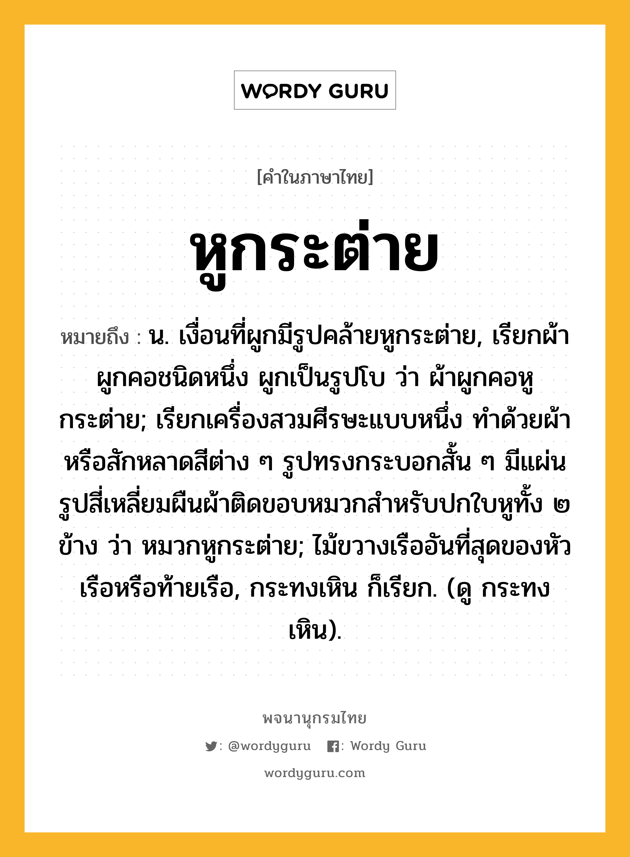 หูกระต่าย ความหมาย หมายถึงอะไร?, คำในภาษาไทย หูกระต่าย หมายถึง น. เงื่อนที่ผูกมีรูปคล้ายหูกระต่าย, เรียกผ้าผูกคอชนิดหนึ่ง ผูกเป็นรูปโบ ว่า ผ้าผูกคอหูกระต่าย; เรียกเครื่องสวมศีรษะแบบหนึ่ง ทำด้วยผ้าหรือสักหลาดสีต่าง ๆ รูปทรงกระบอกสั้น ๆ มีแผ่นรูปสี่เหลี่ยมผืนผ้าติดขอบหมวกสําหรับปกใบหูทั้ง ๒ ข้าง ว่า หมวกหูกระต่าย; ไม้ขวางเรืออันที่สุดของหัวเรือหรือท้ายเรือ, กระทงเหิน ก็เรียก. (ดู กระทงเหิน).