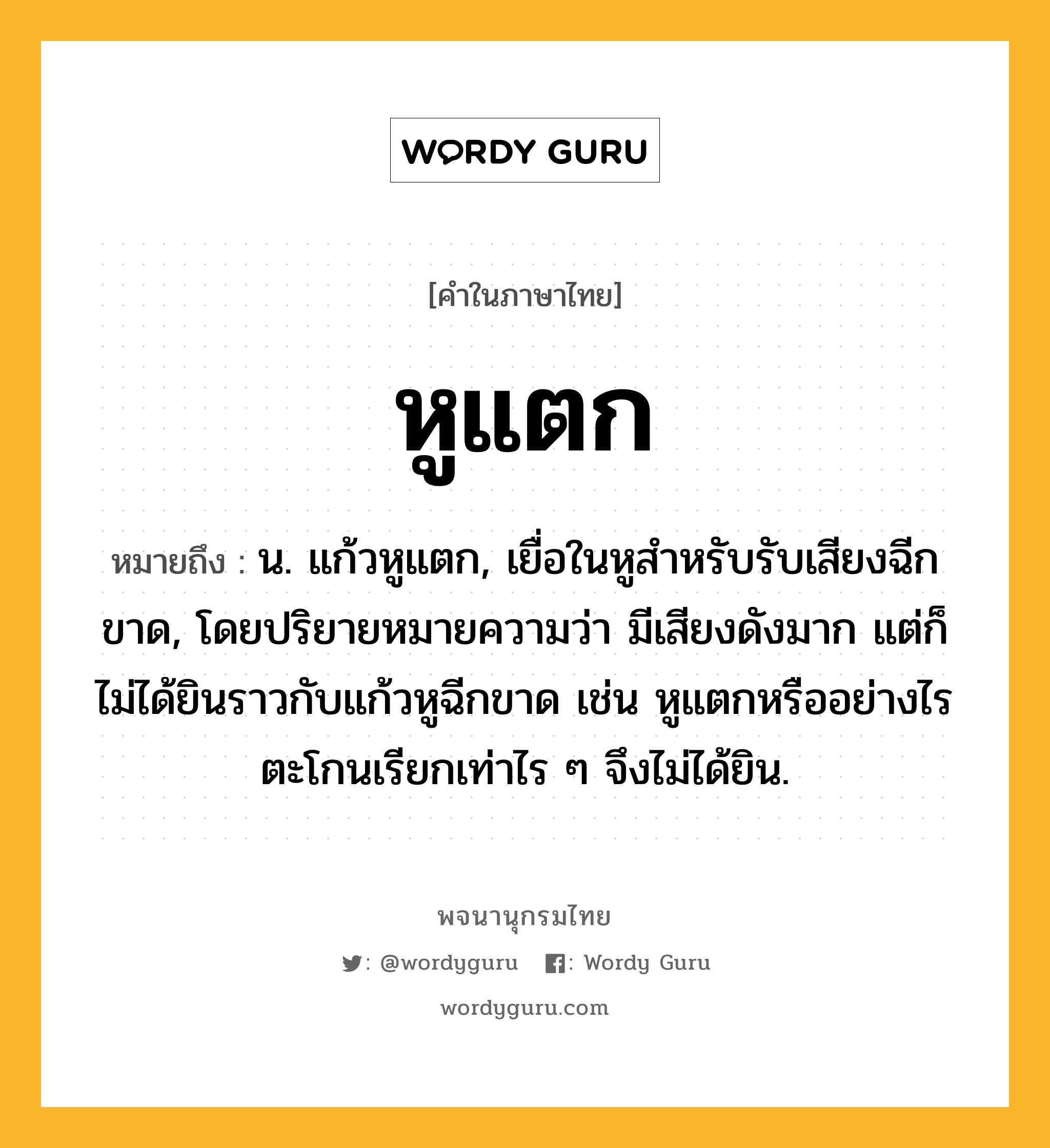 หูแตก ความหมาย หมายถึงอะไร?, คำในภาษาไทย หูแตก หมายถึง น. แก้วหูแตก, เยื่อในหูสำหรับรับเสียงฉีกขาด, โดยปริยายหมายความว่า มีเสียงดังมาก แต่ก็ไม่ได้ยินราวกับแก้วหูฉีกขาด เช่น หูแตกหรืออย่างไร ตะโกนเรียกเท่าไร ๆ จึงไม่ได้ยิน.