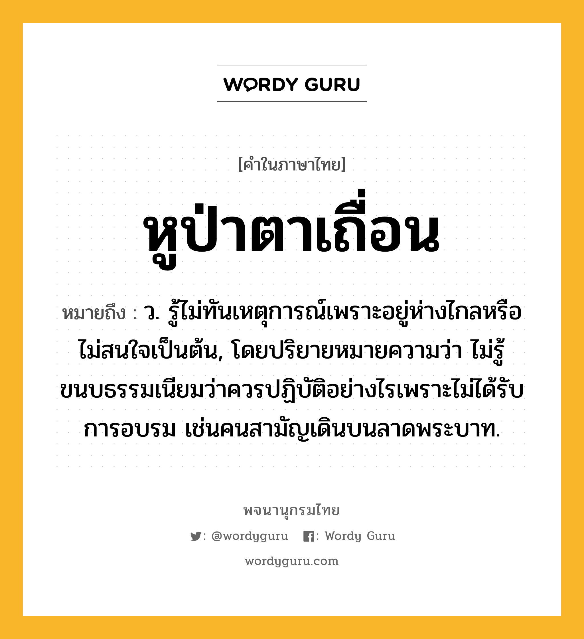 หูป่าตาเถื่อน ความหมาย หมายถึงอะไร?, คำในภาษาไทย หูป่าตาเถื่อน หมายถึง ว. รู้ไม่ทันเหตุการณ์เพราะอยู่ห่างไกลหรือไม่สนใจเป็นต้น, โดยปริยายหมายความว่า ไม่รู้ขนบธรรมเนียมว่าควรปฏิบัติอย่างไรเพราะไม่ได้รับการอบรม เช่นคนสามัญเดินบนลาดพระบาท.