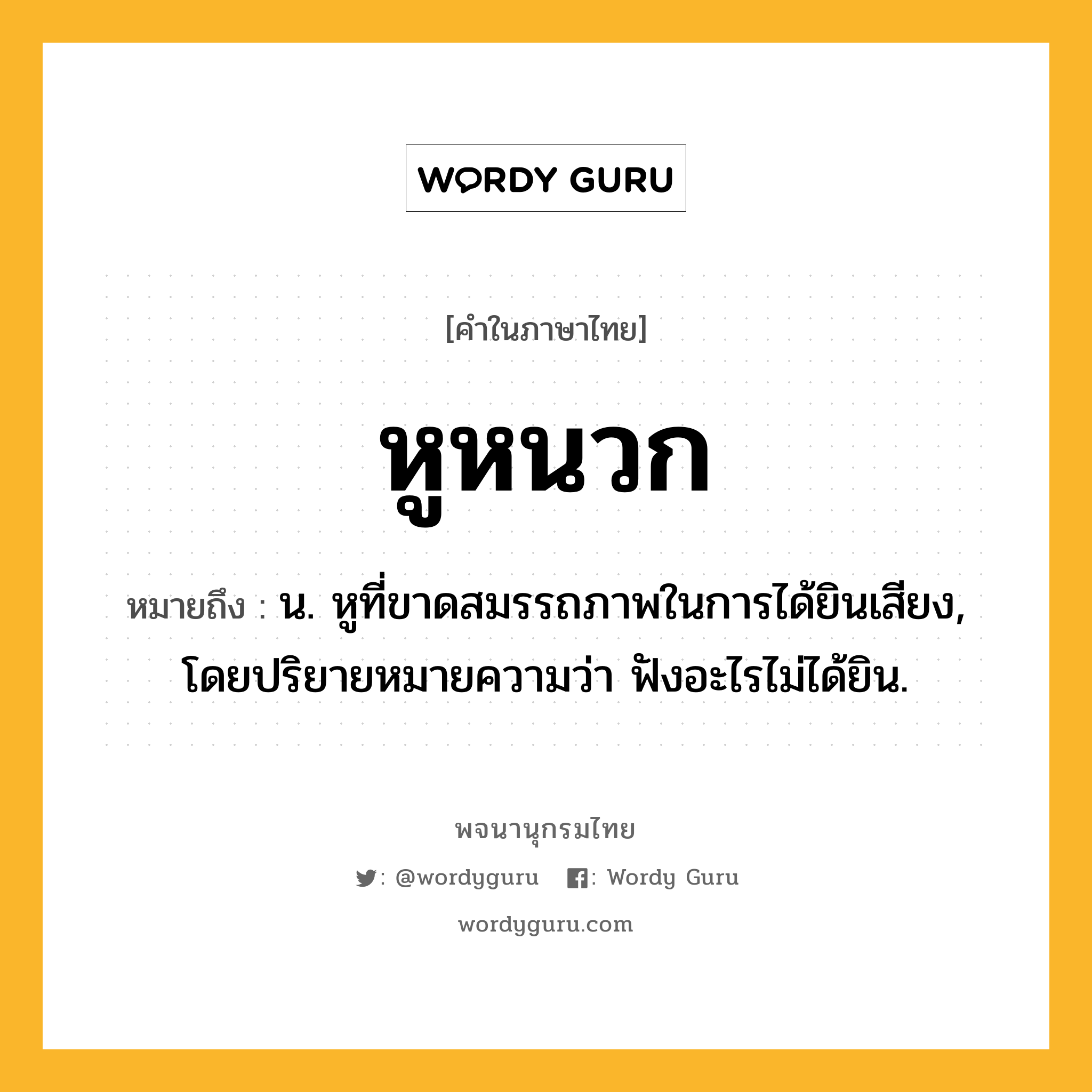 หูหนวก ความหมาย หมายถึงอะไร?, คำในภาษาไทย หูหนวก หมายถึง น. หูที่ขาดสมรรถภาพในการได้ยินเสียง, โดยปริยายหมายความว่า ฟังอะไรไม่ได้ยิน.