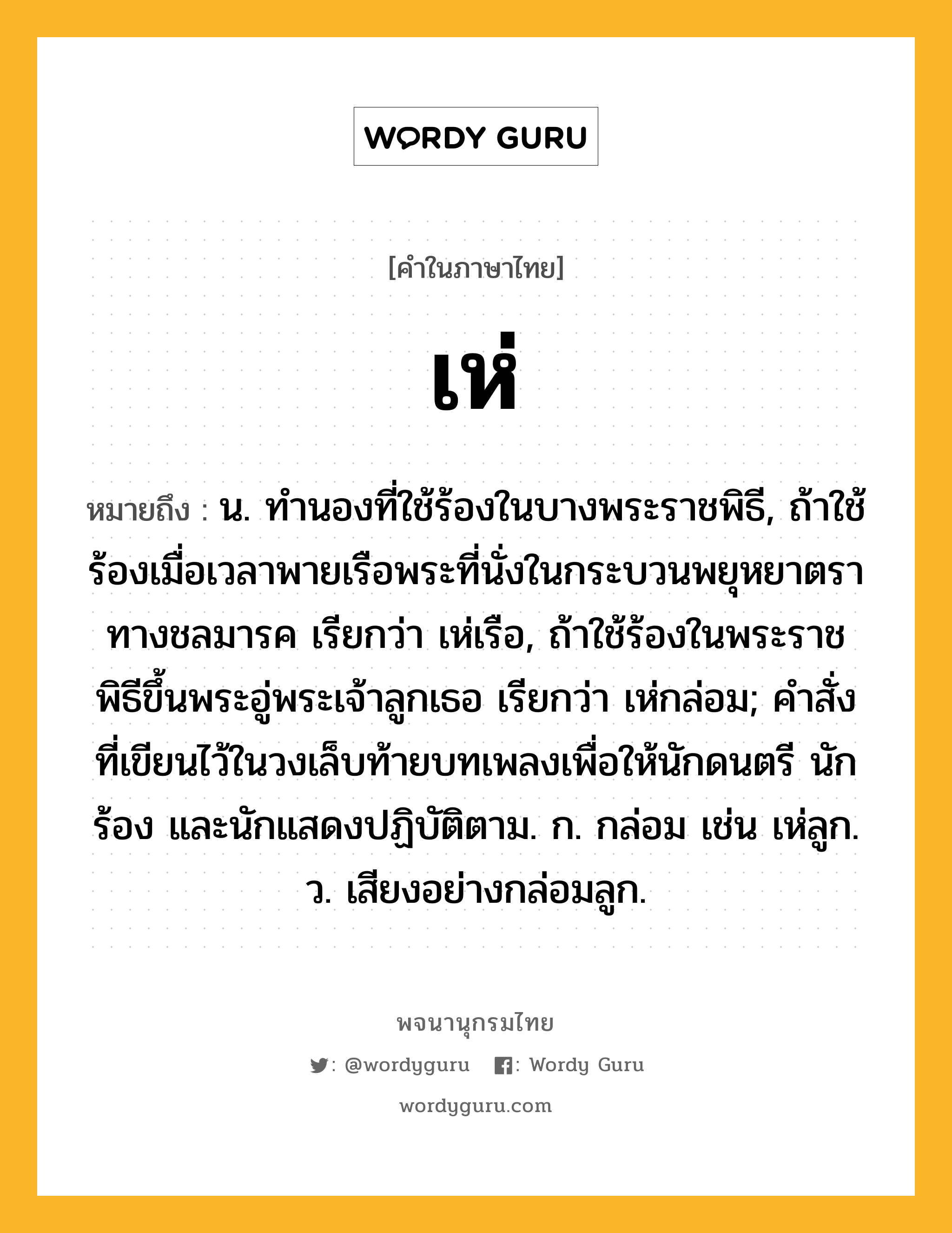 เห่ ความหมาย หมายถึงอะไร?, คำในภาษาไทย เห่ หมายถึง น. ทำนองที่ใช้ร้องในบางพระราชพิธี, ถ้าใช้ร้องเมื่อเวลาพายเรือพระที่นั่งในกระบวนพยุหยาตราทางชลมารค เรียกว่า เห่เรือ, ถ้าใช้ร้องในพระราชพิธีขึ้นพระอู่พระเจ้าลูกเธอ เรียกว่า เห่กล่อม; คำสั่งที่เขียนไว้ในวงเล็บท้ายบทเพลงเพื่อให้นักดนตรี นักร้อง และนักแสดงปฏิบัติตาม. ก. กล่อม เช่น เห่ลูก. ว. เสียงอย่างกล่อมลูก.