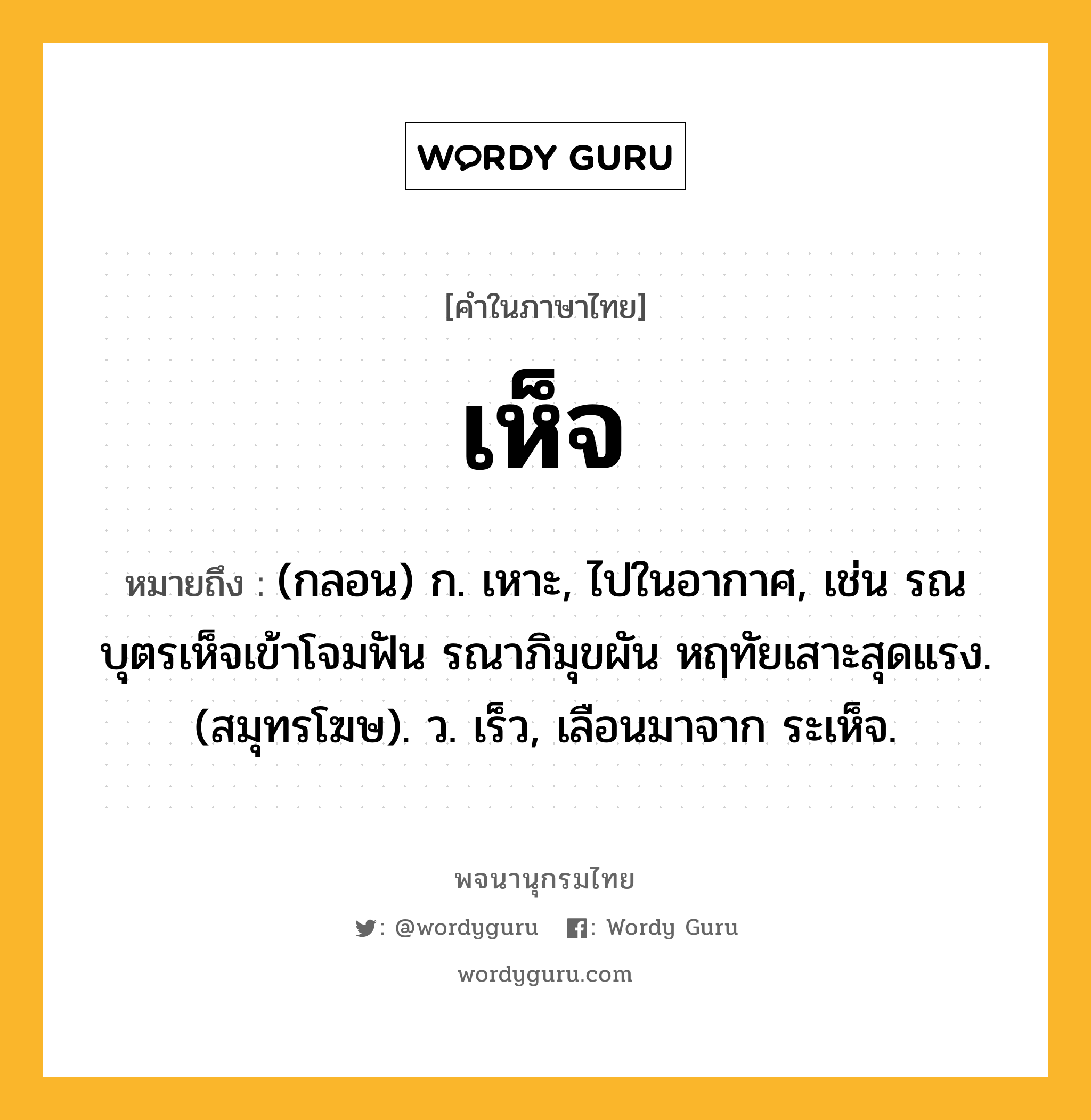 เห็จ ความหมาย หมายถึงอะไร?, คำในภาษาไทย เห็จ หมายถึง (กลอน) ก. เหาะ, ไปในอากาศ, เช่น รณบุตรเห็จเข้าโจมฟัน รณาภิมุขผัน หฤทัยเสาะสุดแรง. (สมุทรโฆษ). ว. เร็ว, เลือนมาจาก ระเห็จ.