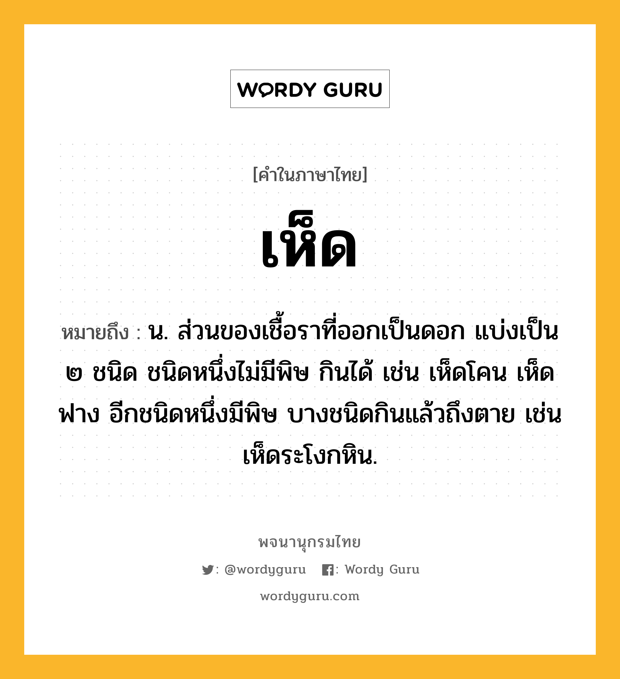 เห็ด ความหมาย หมายถึงอะไร?, คำในภาษาไทย เห็ด หมายถึง น. ส่วนของเชื้อราที่ออกเป็นดอก แบ่งเป็น ๒ ชนิด ชนิดหนึ่งไม่มีพิษ กินได้ เช่น เห็ดโคน เห็ดฟาง อีกชนิดหนึ่งมีพิษ บางชนิดกินแล้วถึงตาย เช่น เห็ดระโงกหิน.