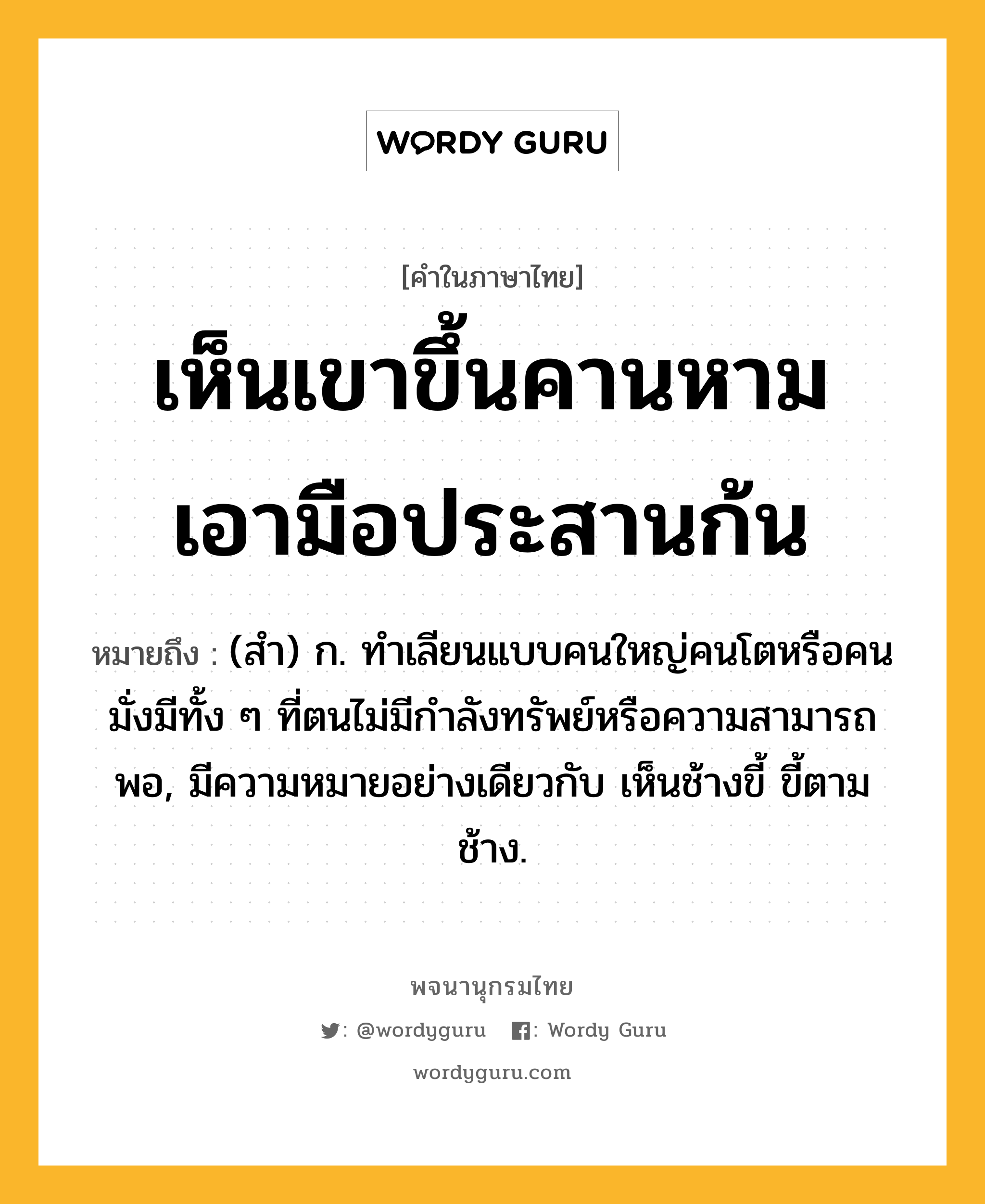 เห็นเขาขึ้นคานหาม เอามือประสานก้น ความหมาย หมายถึงอะไร?, คำในภาษาไทย เห็นเขาขึ้นคานหาม เอามือประสานก้น หมายถึง (สํา) ก. ทําเลียนแบบคนใหญ่คนโตหรือคนมั่งมีทั้ง ๆ ที่ตนไม่มีกําลังทรัพย์หรือความสามารถพอ, มีความหมายอย่างเดียวกับ เห็นช้างขี้ ขี้ตามช้าง.