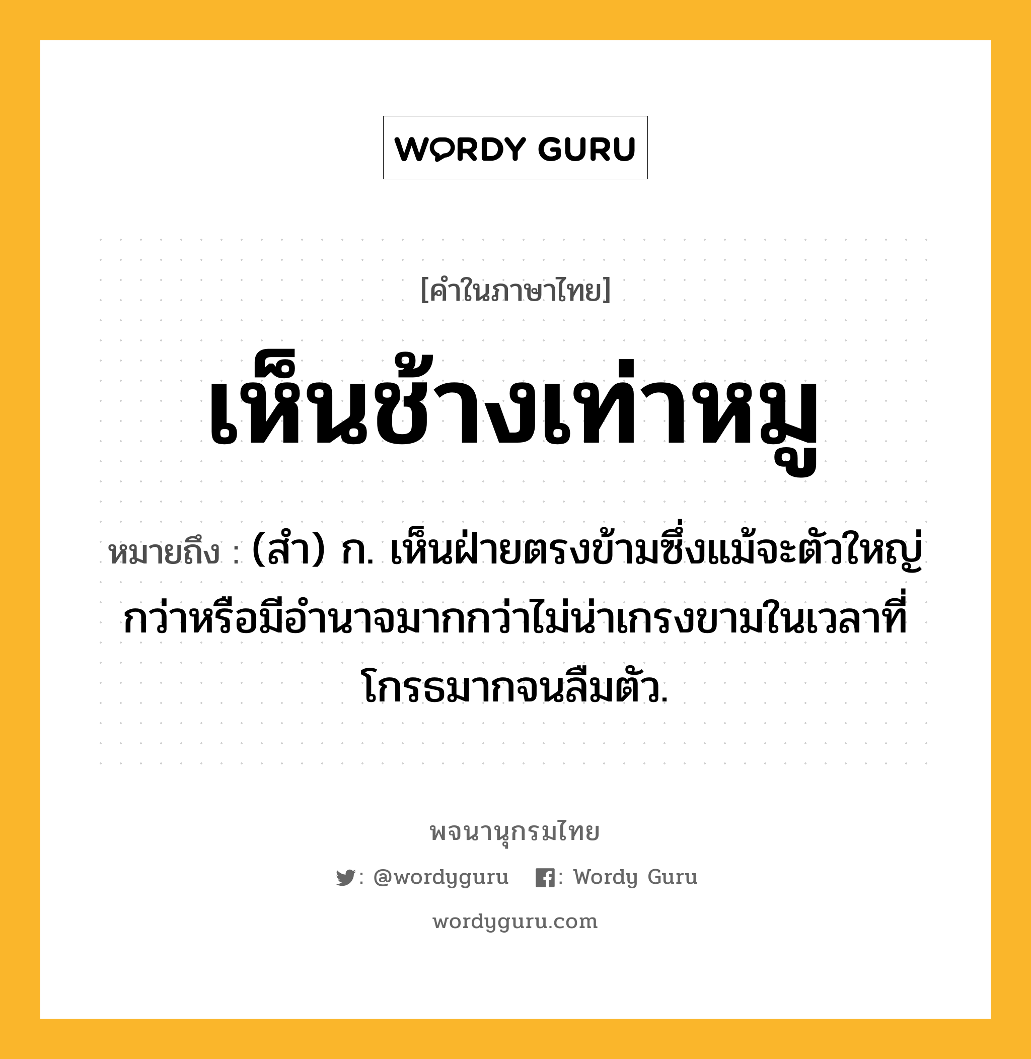 เห็นช้างเท่าหมู ความหมาย หมายถึงอะไร?, คำในภาษาไทย เห็นช้างเท่าหมู หมายถึง (สำ) ก. เห็นฝ่ายตรงข้ามซึ่งแม้จะตัวใหญ่กว่าหรือมีอำนาจมากกว่าไม่น่าเกรงขามในเวลาที่โกรธมากจนลืมตัว.