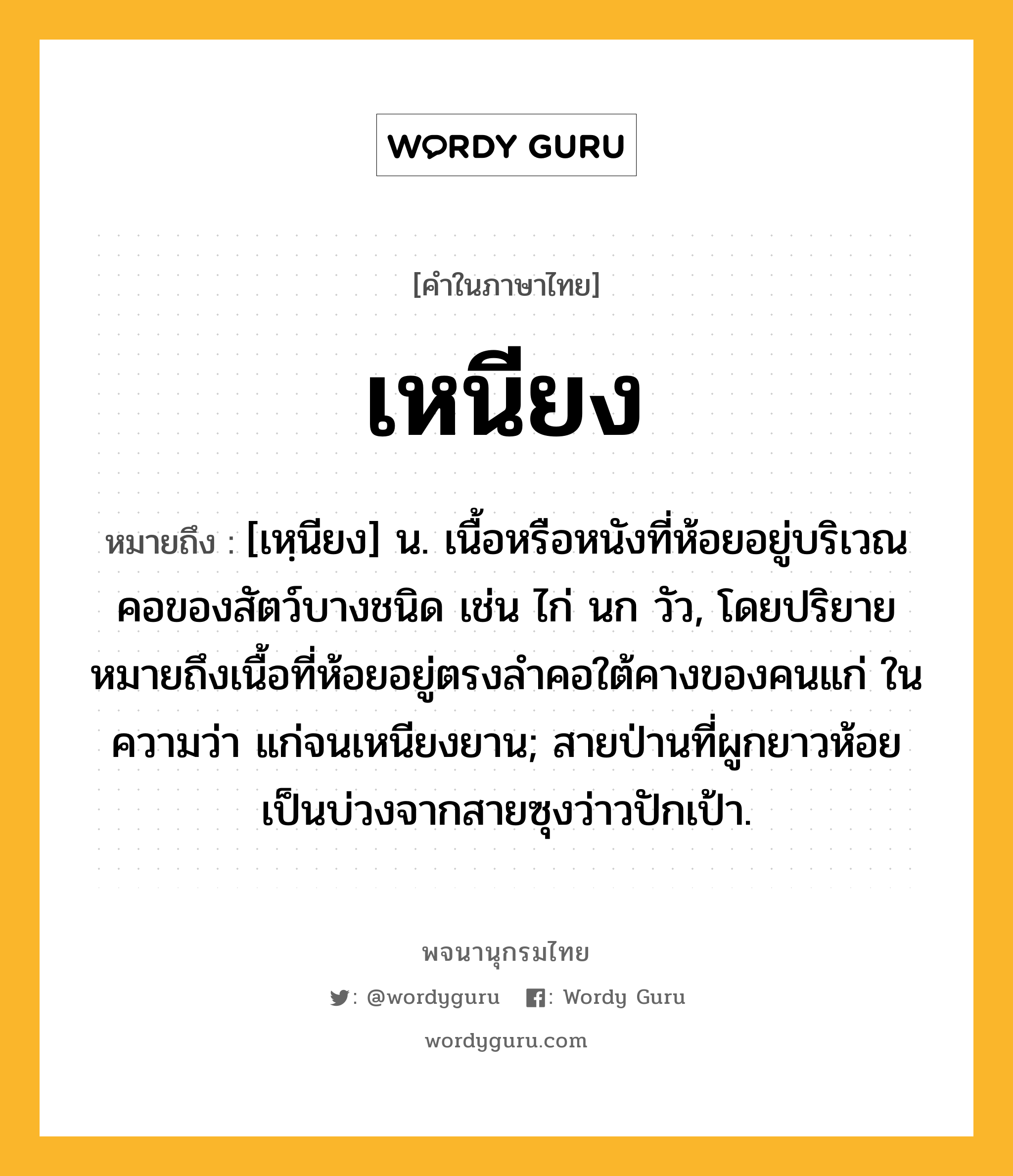 เหนียง ความหมาย หมายถึงอะไร?, คำในภาษาไทย เหนียง หมายถึง [เหฺนียง] น. เนื้อหรือหนังที่ห้อยอยู่บริเวณคอของสัตว์บางชนิด เช่น ไก่ นก วัว, โดยปริยายหมายถึงเนื้อที่ห้อยอยู่ตรงลำคอใต้คางของคนแก่ ในความว่า แก่จนเหนียงยาน; สายป่านที่ผูกยาวห้อยเป็นบ่วงจากสายซุงว่าวปักเป้า.