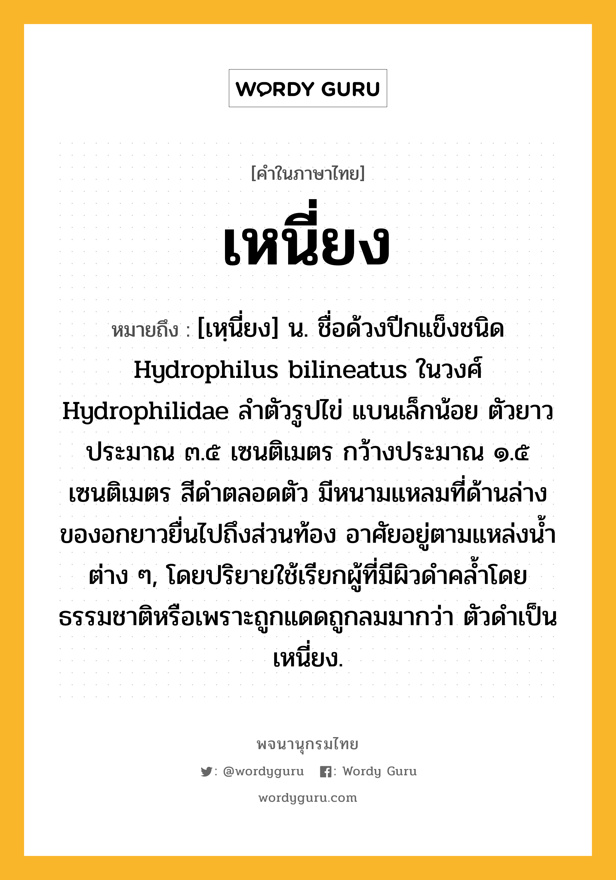 เหนี่ยง ความหมาย หมายถึงอะไร?, คำในภาษาไทย เหนี่ยง หมายถึง [เหฺนี่ยง] น. ชื่อด้วงปีกแข็งชนิด Hydrophilus bilineatus ในวงศ์ Hydrophilidae ลําตัวรูปไข่ แบนเล็กน้อย ตัวยาวประมาณ ๓.๕ เซนติเมตร กว้างประมาณ ๑.๕ เซนติเมตร สีดําตลอดตัว มีหนามแหลมที่ด้านล่างของอกยาวยื่นไปถึงส่วนท้อง อาศัยอยู่ตามแหล่งนํ้าต่าง ๆ, โดยปริยายใช้เรียกผู้ที่มีผิวดำคล้ำโดยธรรมชาติหรือเพราะถูกแดดถูกลมมากว่า ตัวดำเป็นเหนี่ยง.