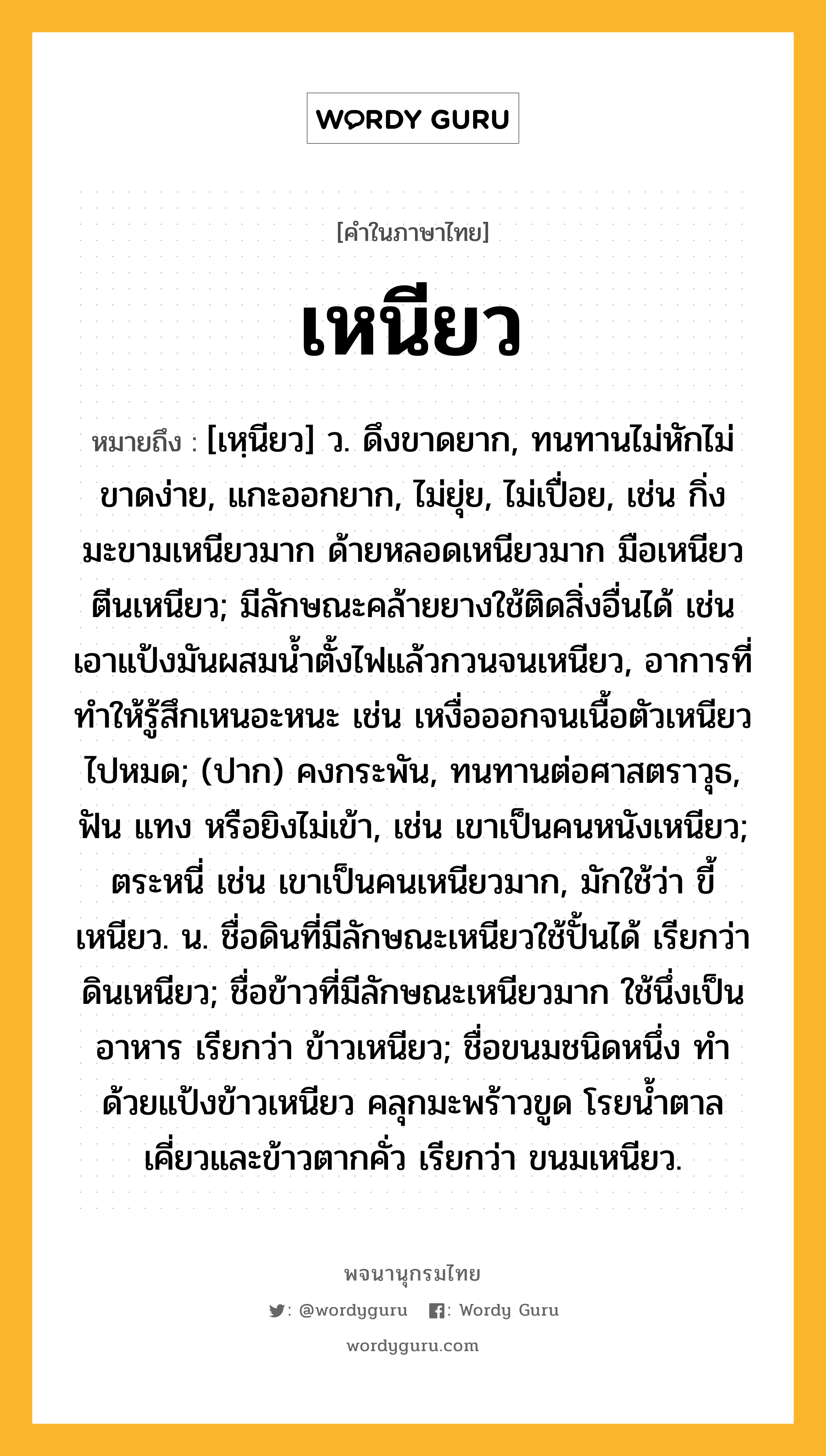 เหนียว ความหมาย หมายถึงอะไร?, คำในภาษาไทย เหนียว หมายถึง [เหฺนียว] ว. ดึงขาดยาก, ทนทานไม่หักไม่ขาดง่าย, แกะออกยาก, ไม่ยุ่ย, ไม่เปื่อย, เช่น กิ่งมะขามเหนียวมาก ด้ายหลอดเหนียวมาก มือเหนียวตีนเหนียว; มีลักษณะคล้ายยางใช้ติดสิ่งอื่นได้ เช่น เอาแป้งมันผสมน้ำตั้งไฟแล้วกวนจนเหนียว, อาการที่ทำให้รู้สึกเหนอะหนะ เช่น เหงื่อออกจนเนื้อตัวเหนียวไปหมด; (ปาก) คงกระพัน, ทนทานต่อศาสตราวุธ, ฟัน แทง หรือยิงไม่เข้า, เช่น เขาเป็นคนหนังเหนียว; ตระหนี่ เช่น เขาเป็นคนเหนียวมาก, มักใช้ว่า ขี้เหนียว. น. ชื่อดินที่มีลักษณะเหนียวใช้ปั้นได้ เรียกว่า ดินเหนียว; ชื่อข้าวที่มีลักษณะเหนียวมาก ใช้นึ่งเป็นอาหาร เรียกว่า ข้าวเหนียว; ชื่อขนมชนิดหนึ่ง ทําด้วยแป้งข้าวเหนียว คลุกมะพร้าวขูด โรยน้ำตาลเคี่ยวและข้าวตากคั่ว เรียกว่า ขนมเหนียว.