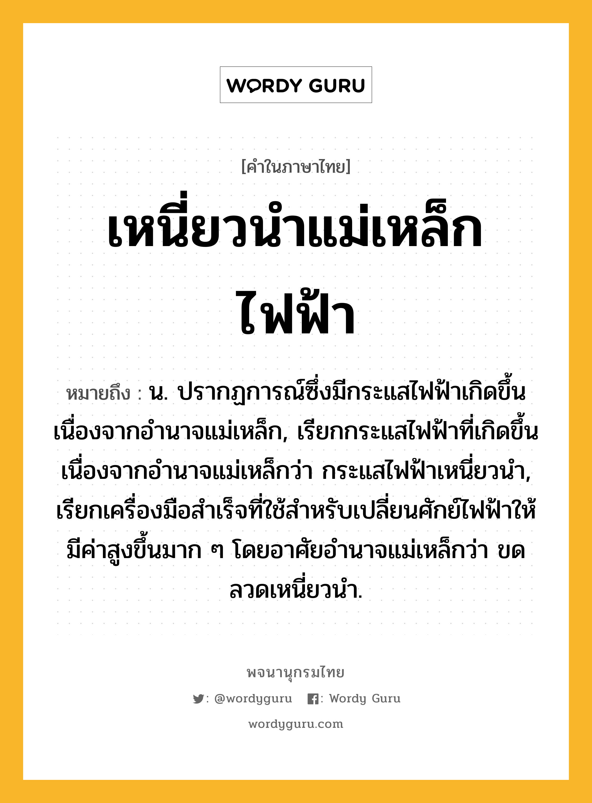 เหนี่ยวนำแม่เหล็กไฟฟ้า ความหมาย หมายถึงอะไร?, คำในภาษาไทย เหนี่ยวนำแม่เหล็กไฟฟ้า หมายถึง น. ปรากฏการณ์ซึ่งมีกระแสไฟฟ้าเกิดขึ้นเนื่องจากอํานาจแม่เหล็ก, เรียกกระแสไฟฟ้าที่เกิดขึ้นเนื่องจากอํานาจแม่เหล็กว่า กระแสไฟฟ้าเหนี่ยวนํา, เรียกเครื่องมือสําเร็จที่ใช้สําหรับเปลี่ยนศักย์ไฟฟ้าให้มีค่าสูงขึ้นมาก ๆ โดยอาศัยอํานาจแม่เหล็กว่า ขดลวดเหนี่ยวนํา.