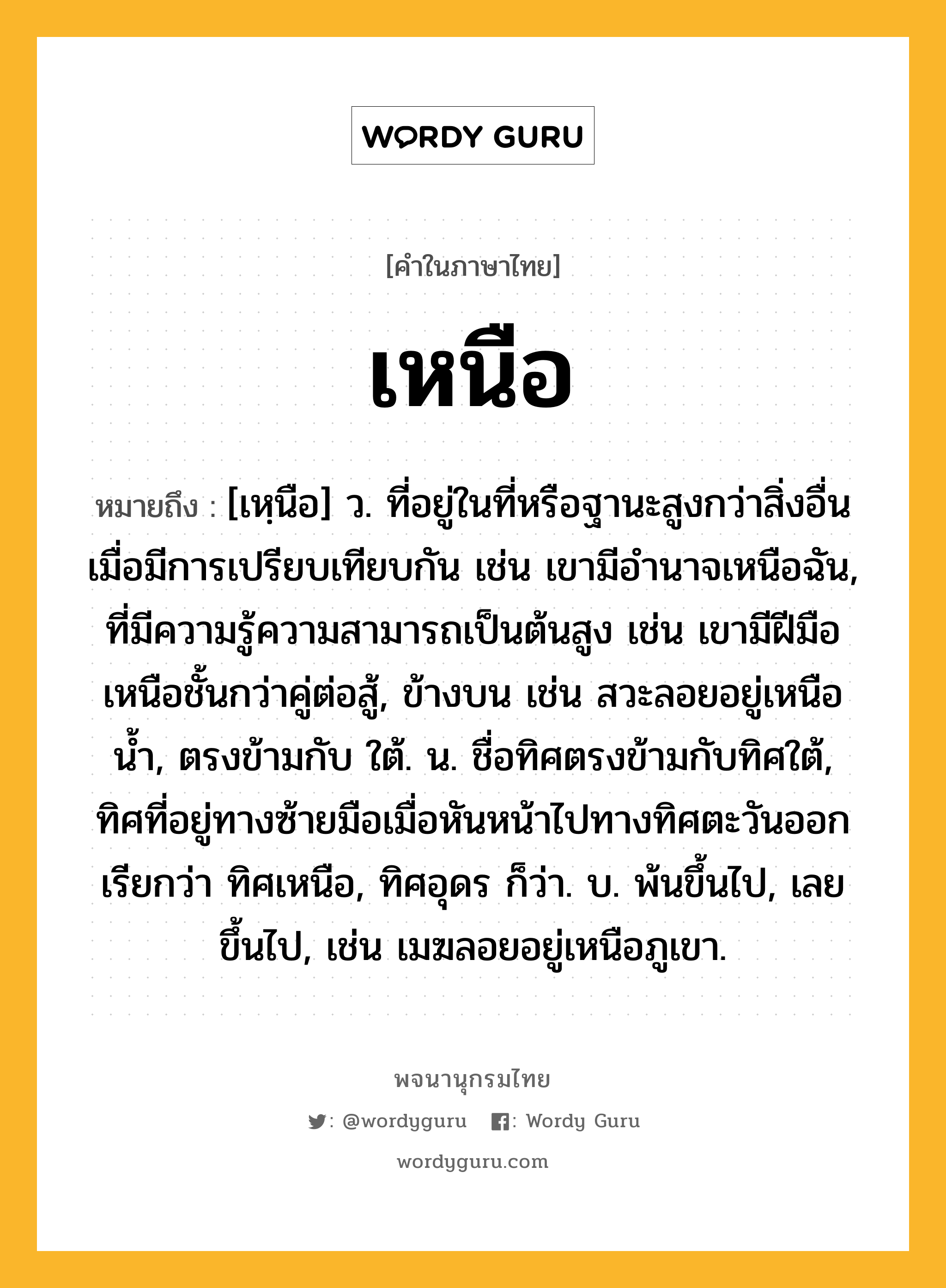 เหนือ ความหมาย หมายถึงอะไร?, คำในภาษาไทย เหนือ หมายถึง [เหฺนือ] ว. ที่อยู่ในที่หรือฐานะสูงกว่าสิ่งอื่นเมื่อมีการเปรียบเทียบกัน เช่น เขามีอํานาจเหนือฉัน, ที่มีความรู้ความสามารถเป็นต้นสูง เช่น เขามีฝีมือเหนือชั้นกว่าคู่ต่อสู้, ข้างบน เช่น สวะลอยอยู่เหนือนํ้า, ตรงข้ามกับ ใต้. น. ชื่อทิศตรงข้ามกับทิศใต้, ทิศที่อยู่ทางซ้ายมือเมื่อหันหน้าไปทางทิศตะวันออก เรียกว่า ทิศเหนือ, ทิศอุดร ก็ว่า. บ. พ้นขึ้นไป, เลยขึ้นไป, เช่น เมฆลอยอยู่เหนือภูเขา.