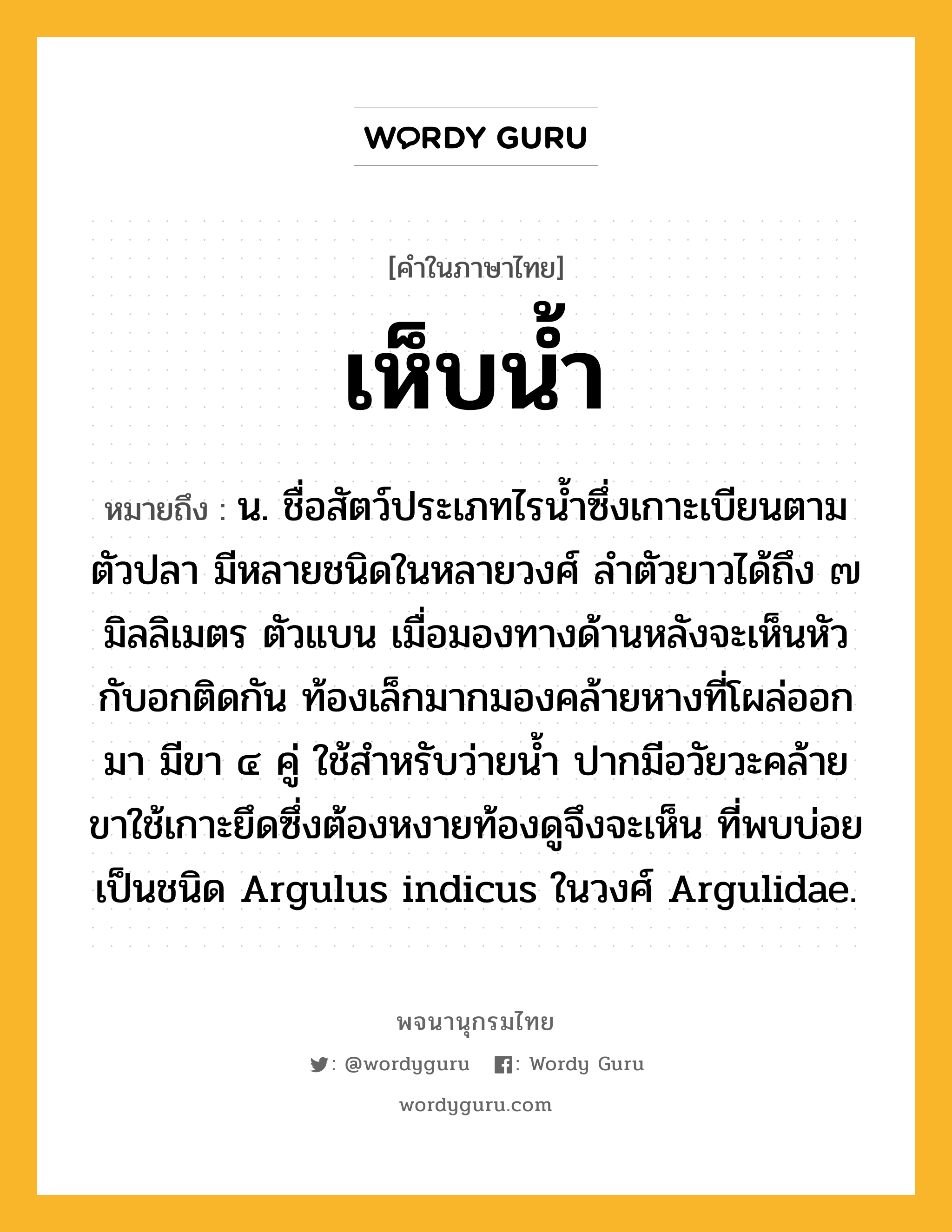 เห็บน้ำ ความหมาย หมายถึงอะไร?, คำในภาษาไทย เห็บน้ำ หมายถึง น. ชื่อสัตว์ประเภทไรนํ้าซึ่งเกาะเบียนตามตัวปลา มีหลายชนิดในหลายวงศ์ ลําตัวยาวได้ถึง ๗ มิลลิเมตร ตัวแบน เมื่อมองทางด้านหลังจะเห็นหัวกับอกติดกัน ท้องเล็กมากมองคล้ายหางที่โผล่ออกมา มีขา ๔ คู่ ใช้สําหรับว่ายนํ้า ปากมีอวัยวะคล้ายขาใช้เกาะยึดซึ่งต้องหงายท้องดูจึงจะเห็น ที่พบบ่อยเป็นชนิด Argulus indicus ในวงศ์ Argulidae.