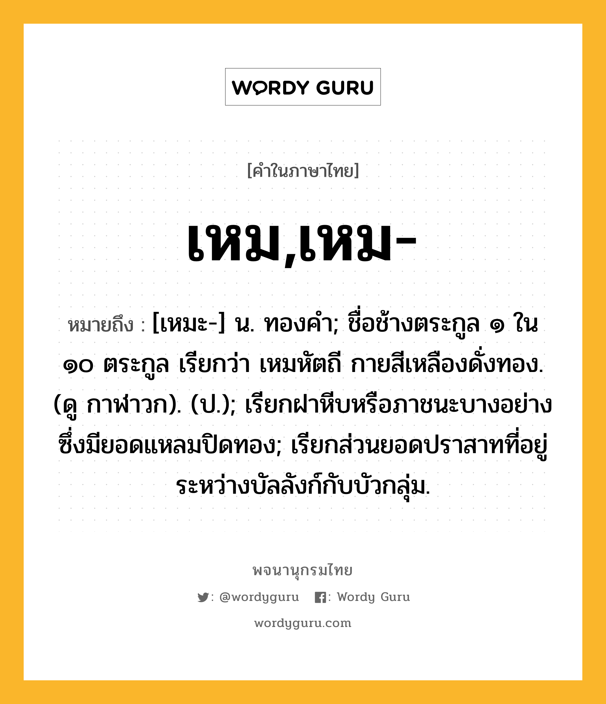 เหม,เหม- ความหมาย หมายถึงอะไร?, คำในภาษาไทย เหม,เหม- หมายถึง [เหมะ-] น. ทองคำ; ชื่อช้างตระกูล ๑ ใน ๑๐ ตระกูล เรียกว่า เหมหัตถี กายสีเหลืองดั่งทอง. (ดู กาฬาวก). (ป.); เรียกฝาหีบหรือภาชนะบางอย่างซึ่งมียอดแหลมปิดทอง; เรียกส่วนยอดปราสาทที่อยู่ระหว่างบัลลังก์กับบัวกลุ่ม.