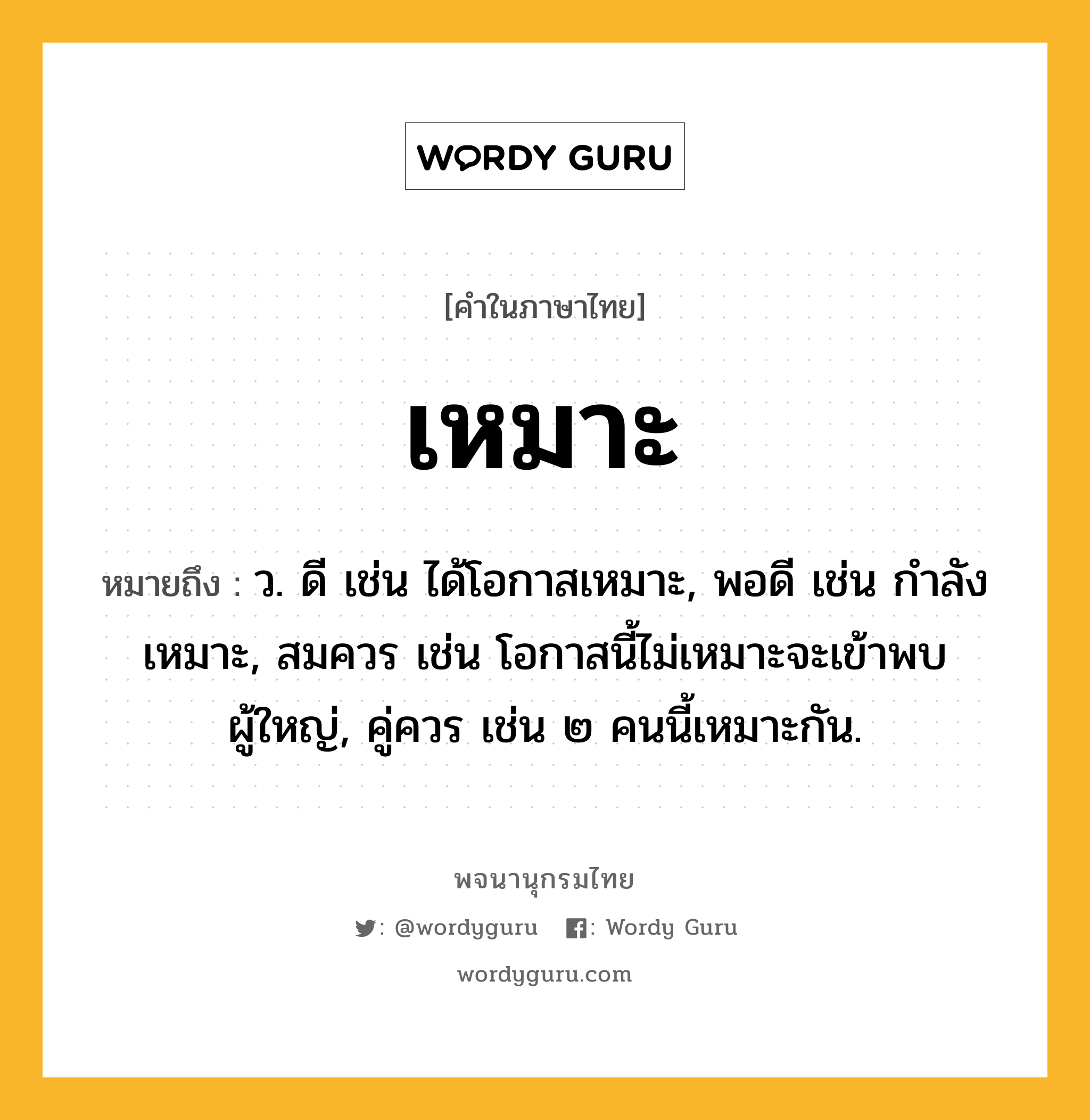 เหมาะ ความหมาย หมายถึงอะไร?, คำในภาษาไทย เหมาะ หมายถึง ว. ดี เช่น ได้โอกาสเหมาะ, พอดี เช่น กำลังเหมาะ, สมควร เช่น โอกาสนี้ไม่เหมาะจะเข้าพบผู้ใหญ่, คู่ควร เช่น ๒ คนนี้เหมาะกัน.