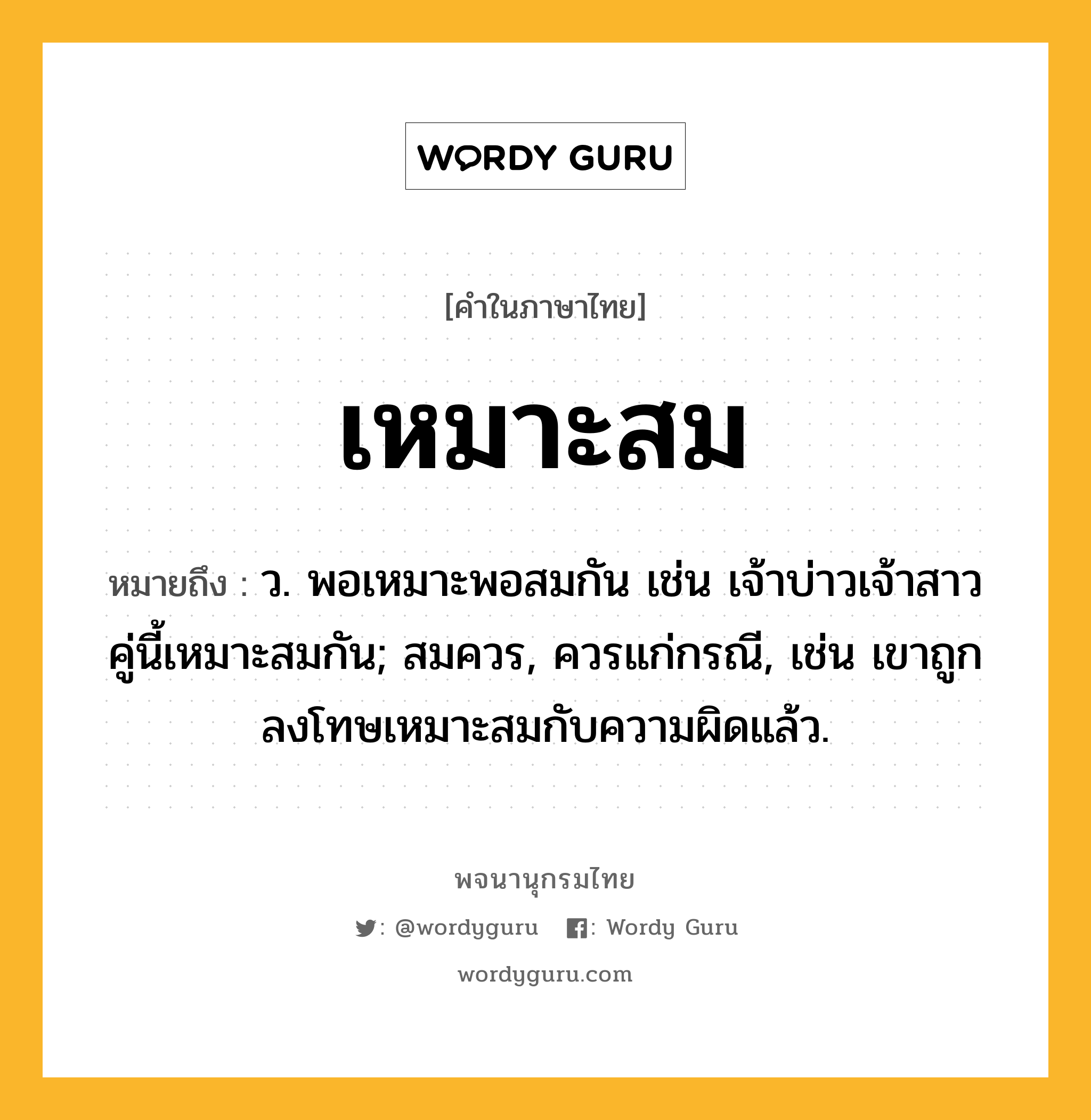 เหมาะสม ความหมาย หมายถึงอะไร?, คำในภาษาไทย เหมาะสม หมายถึง ว. พอเหมาะพอสมกัน เช่น เจ้าบ่าวเจ้าสาวคู่นี้เหมาะสมกัน; สมควร, ควรแก่กรณี, เช่น เขาถูกลงโทษเหมาะสมกับความผิดแล้ว.