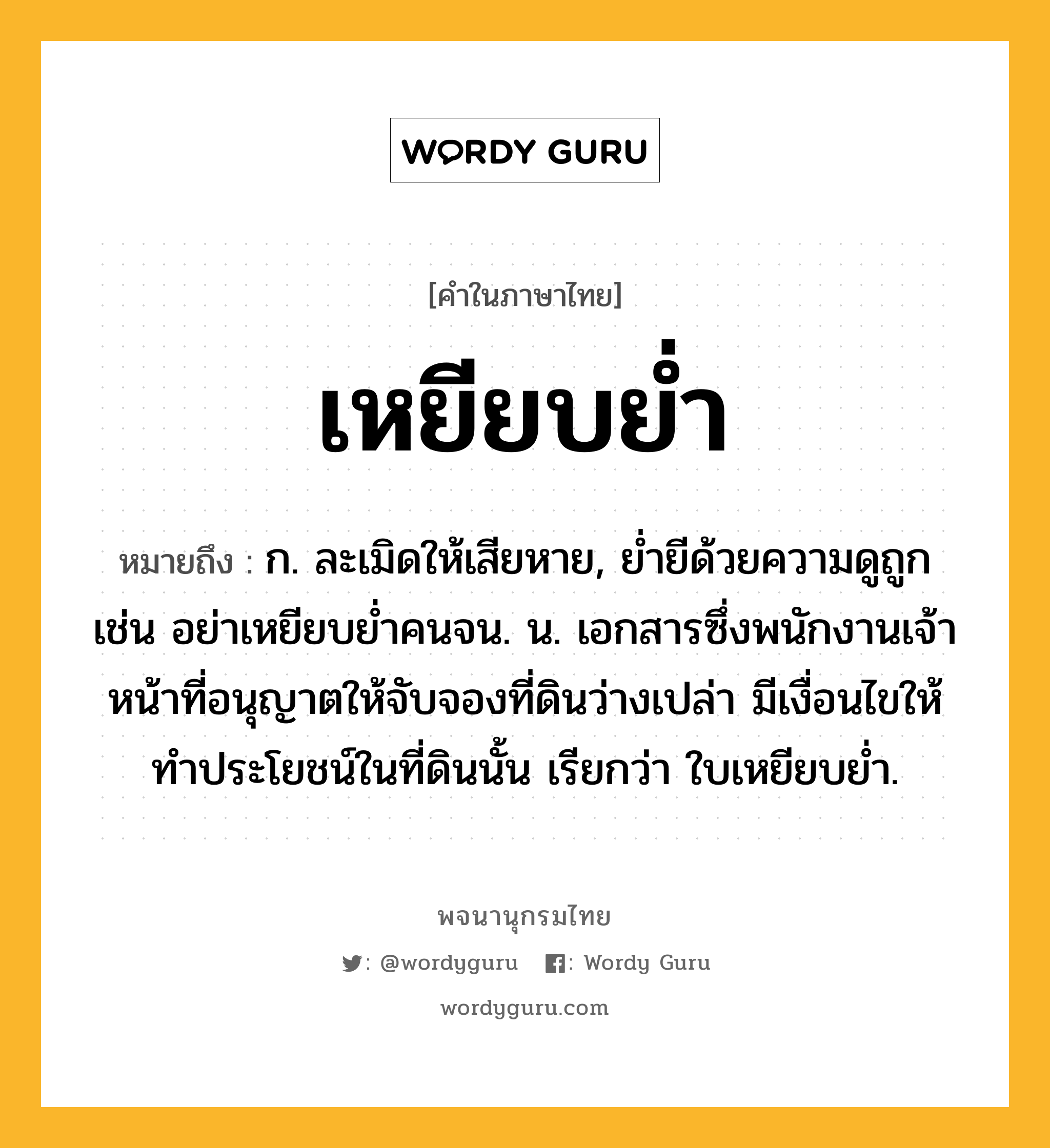 เหยียบย่ำ ความหมาย หมายถึงอะไร?, คำในภาษาไทย เหยียบย่ำ หมายถึง ก. ละเมิดให้เสียหาย, ย่ำยีด้วยความดูถูก เช่น อย่าเหยียบย่ำคนจน. น. เอกสารซึ่งพนักงานเจ้าหน้าที่อนุญาตให้จับจองที่ดินว่างเปล่า มีเงื่อนไขให้ทําประโยชน์ในที่ดินนั้น เรียกว่า ใบเหยียบยํ่า.