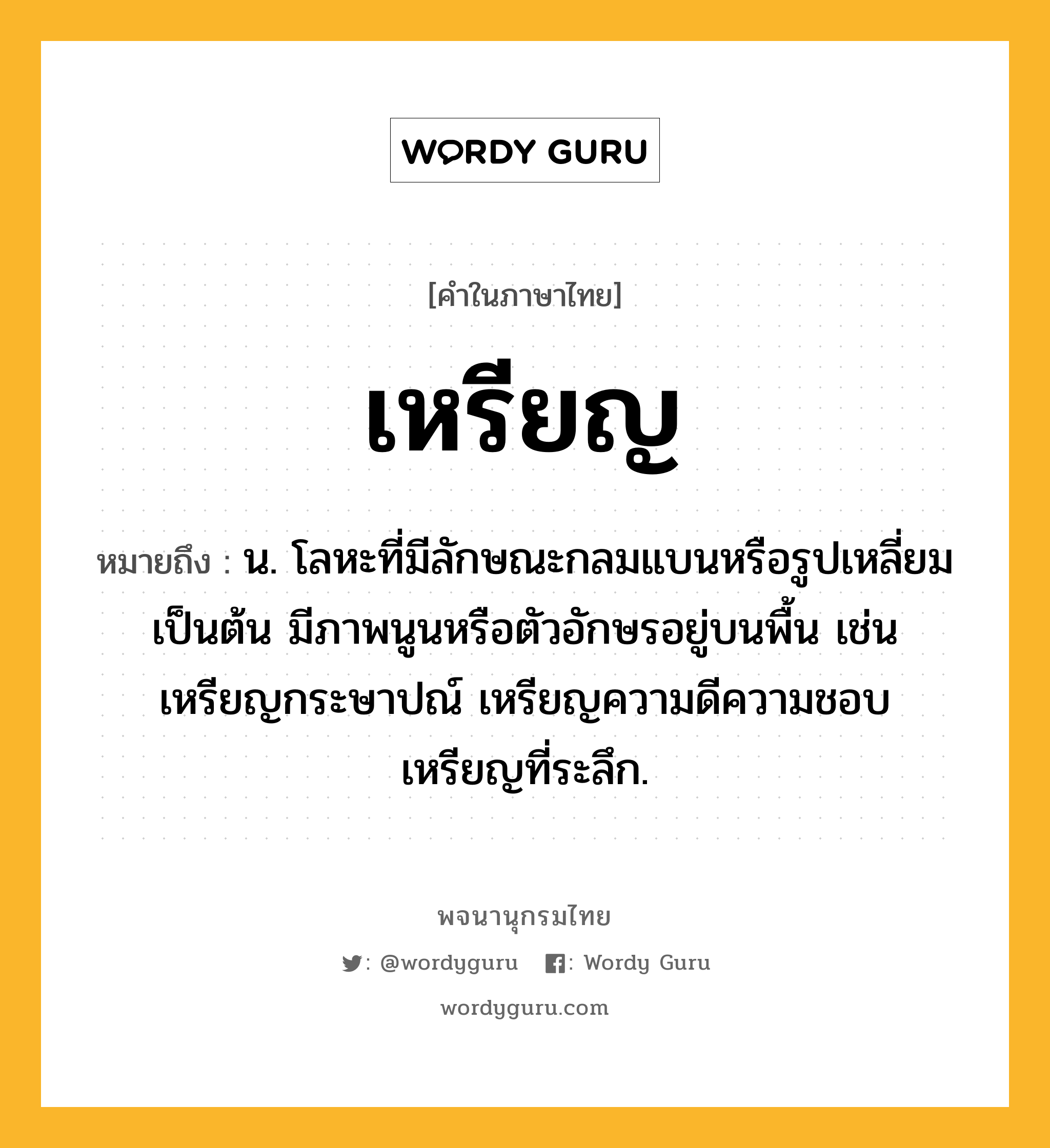 เหรียญ ความหมาย หมายถึงอะไร?, คำในภาษาไทย เหรียญ หมายถึง น. โลหะที่มีลักษณะกลมแบนหรือรูปเหลี่ยมเป็นต้น มีภาพนูนหรือตัวอักษรอยู่บนพื้น เช่น เหรียญกระษาปณ์ เหรียญความดีความชอบ เหรียญที่ระลึก.