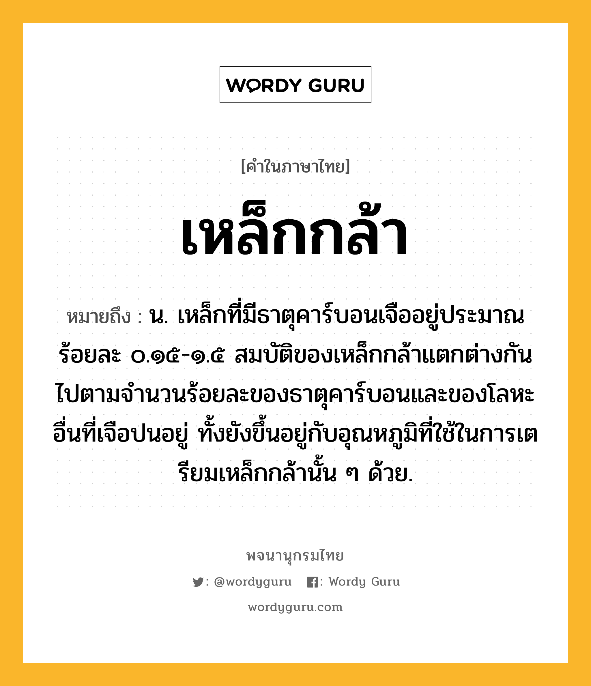 เหล็กกล้า ความหมาย หมายถึงอะไร?, คำในภาษาไทย เหล็กกล้า หมายถึง น. เหล็กที่มีธาตุคาร์บอนเจืออยู่ประมาณร้อยละ ๐.๑๕-๑.๕ สมบัติของเหล็กกล้าแตกต่างกันไปตามจํานวนร้อยละของธาตุคาร์บอนและของโลหะอื่นที่เจือปนอยู่ ทั้งยังขึ้นอยู่กับอุณหภูมิที่ใช้ในการเตรียมเหล็กกล้านั้น ๆ ด้วย.