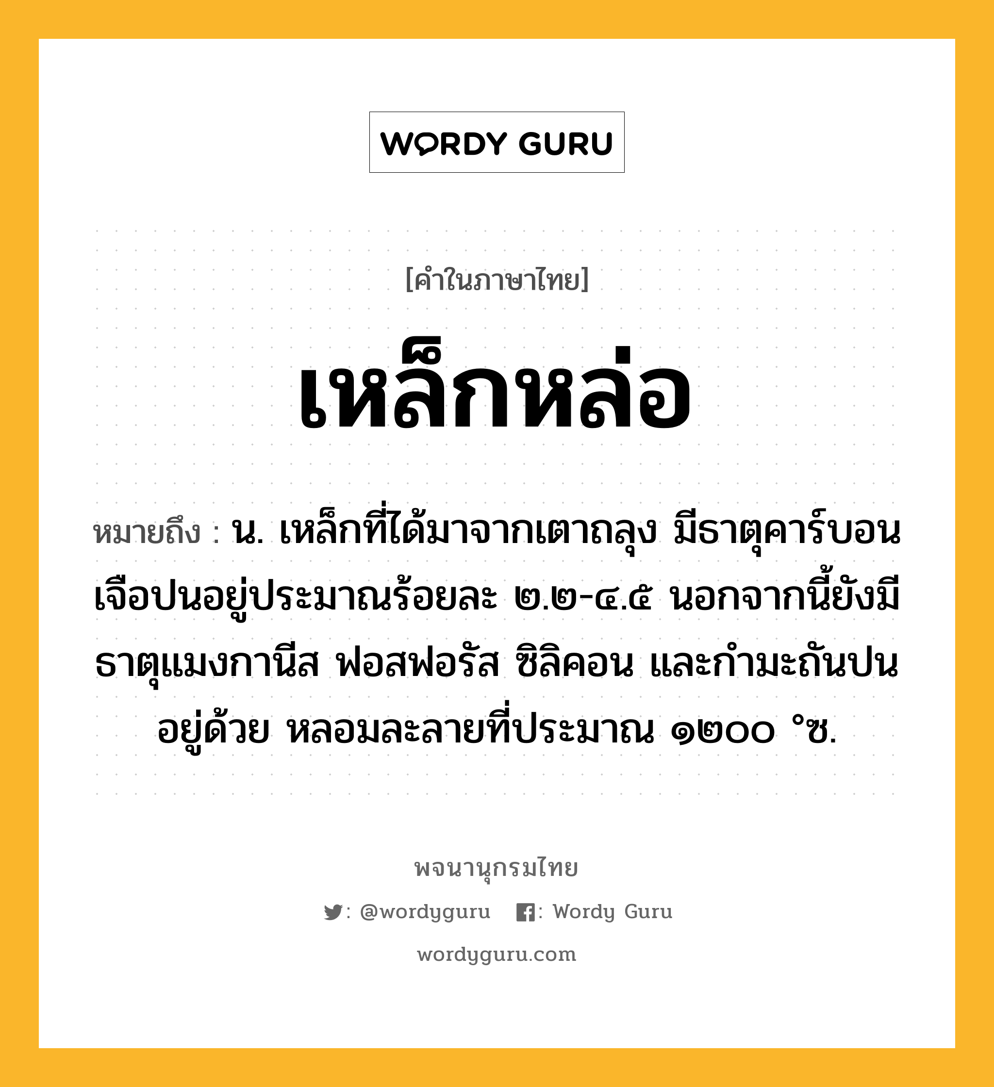 เหล็กหล่อ ความหมาย หมายถึงอะไร?, คำในภาษาไทย เหล็กหล่อ หมายถึง น. เหล็กที่ได้มาจากเตาถลุง มีธาตุคาร์บอนเจือปนอยู่ประมาณร้อยละ ๒.๒-๔.๕ นอกจากนี้ยังมีธาตุแมงกานีส ฟอสฟอรัส ซิลิคอน และกํามะถันปนอยู่ด้วย หลอมละลายที่ประมาณ ๑๒๐๐ °ซ.