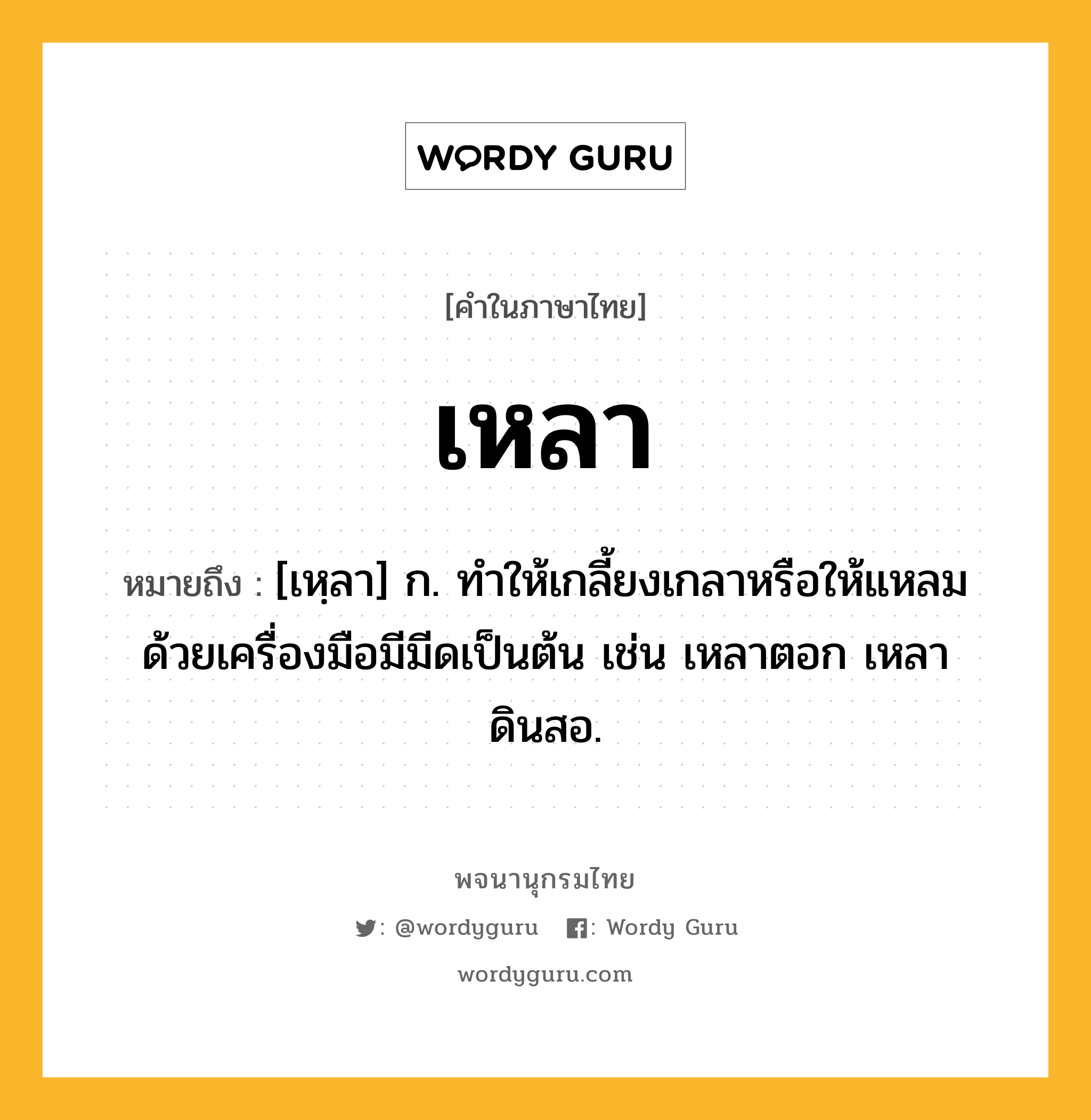 เหลา ความหมาย หมายถึงอะไร?, คำในภาษาไทย เหลา หมายถึง [เหฺลา] ก. ทําให้เกลี้ยงเกลาหรือให้แหลมด้วยเครื่องมือมีมีดเป็นต้น เช่น เหลาตอก เหลาดินสอ.