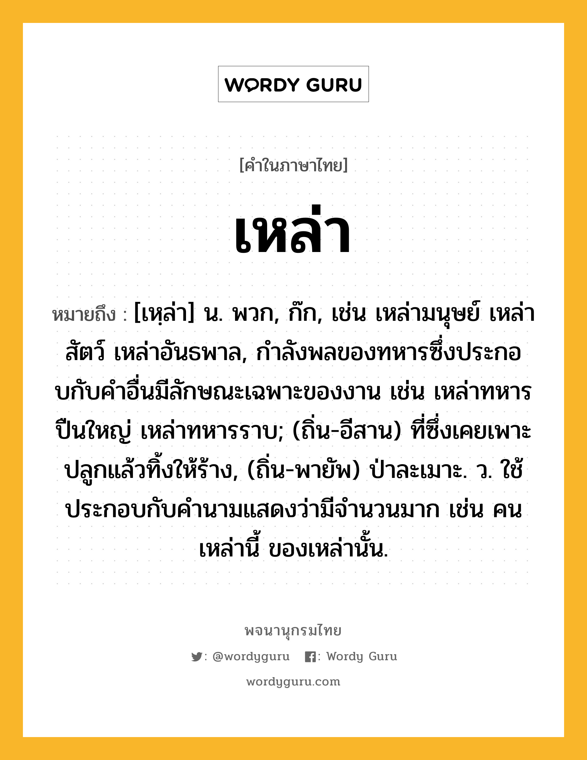 เหล่า ความหมาย หมายถึงอะไร?, คำในภาษาไทย เหล่า หมายถึง [เหฺล่า] น. พวก, ก๊ก, เช่น เหล่ามนุษย์ เหล่าสัตว์ เหล่าอันธพาล, กําลังพลของทหารซึ่งประกอบกับคําอื่นมีลักษณะเฉพาะของงาน เช่น เหล่าทหารปืนใหญ่ เหล่าทหารราบ; (ถิ่น-อีสาน) ที่ซึ่งเคยเพาะปลูกแล้วทิ้งให้ร้าง, (ถิ่น-พายัพ) ป่าละเมาะ. ว. ใช้ประกอบกับคำนามแสดงว่ามีจำนวนมาก เช่น คนเหล่านี้ ของเหล่านั้น.