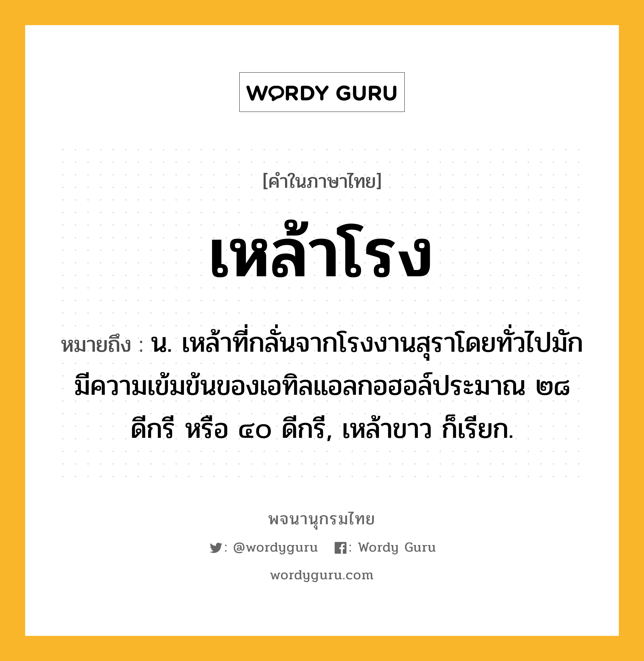 เหล้าโรง ความหมาย หมายถึงอะไร?, คำในภาษาไทย เหล้าโรง หมายถึง น. เหล้าที่กลั่นจากโรงงานสุราโดยทั่วไปมักมีความเข้มข้นของเอทิลแอลกอฮอล์ประมาณ ๒๘ ดีกรี หรือ ๔๐ ดีกรี, เหล้าขาว ก็เรียก.