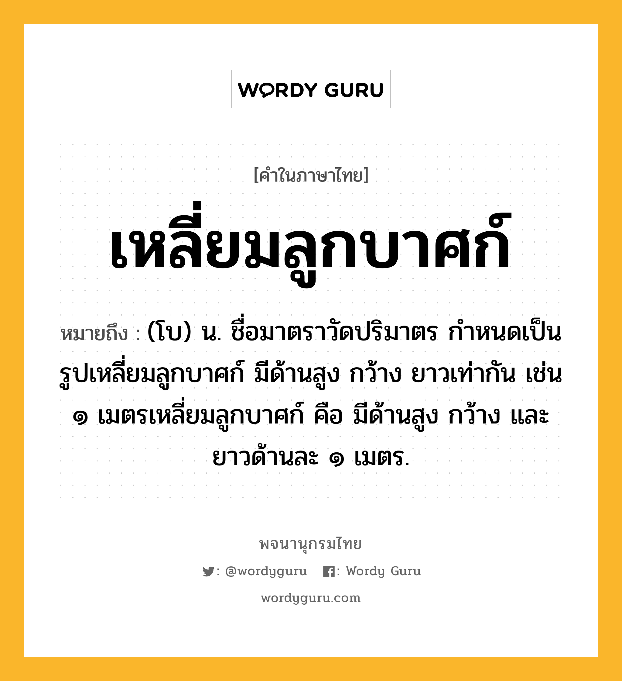 เหลี่ยมลูกบาศก์ ความหมาย หมายถึงอะไร?, คำในภาษาไทย เหลี่ยมลูกบาศก์ หมายถึง (โบ) น. ชื่อมาตราวัดปริมาตร กําหนดเป็นรูปเหลี่ยมลูกบาศก์ มีด้านสูง กว้าง ยาวเท่ากัน เช่น ๑ เมตรเหลี่ยมลูกบาศก์ คือ มีด้านสูง กว้าง และยาวด้านละ ๑ เมตร.