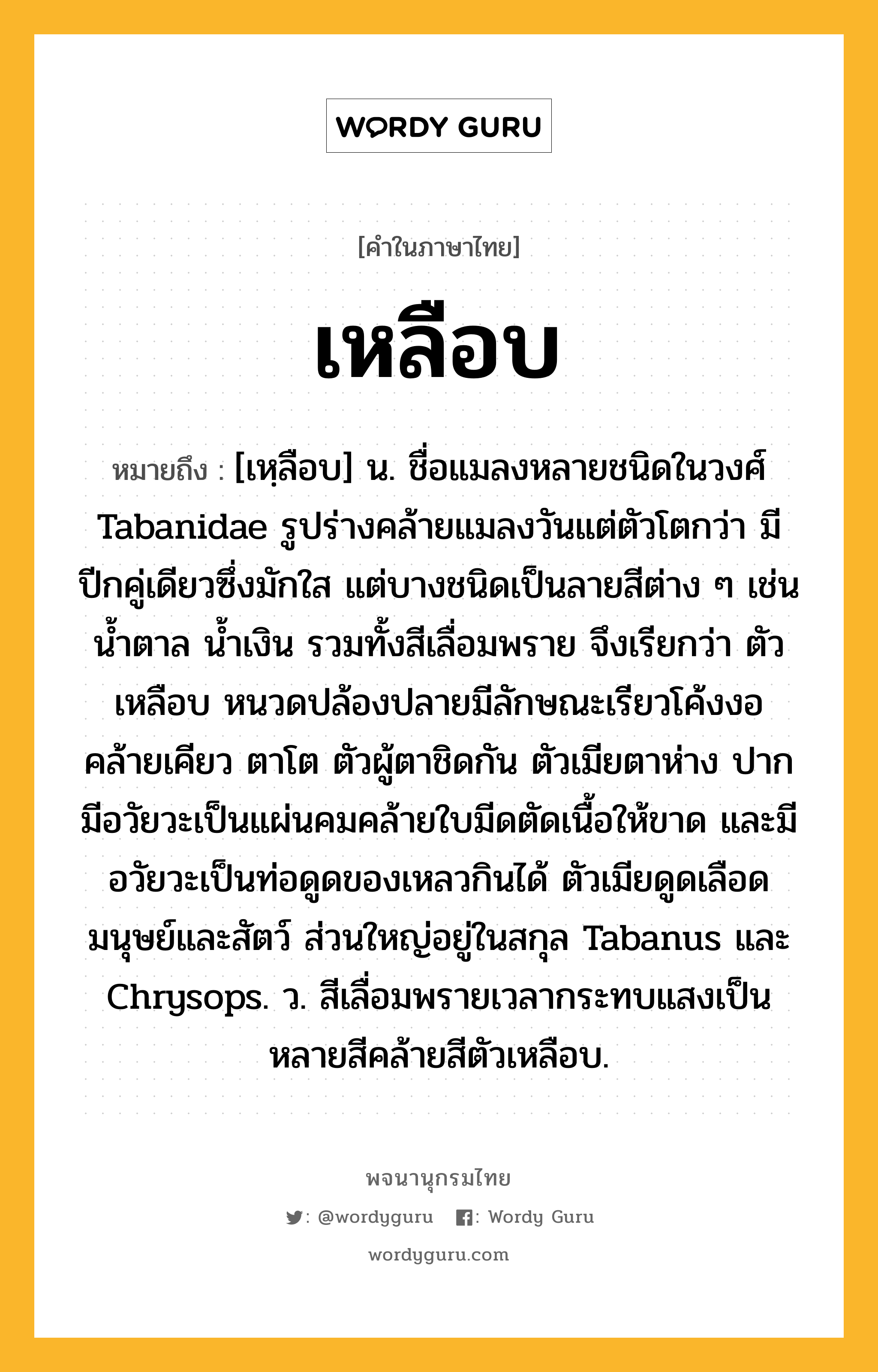 เหลือบ ความหมาย หมายถึงอะไร?, คำในภาษาไทย เหลือบ หมายถึง [เหฺลือบ] น. ชื่อแมลงหลายชนิดในวงศ์ Tabanidae รูปร่างคล้ายแมลงวันแต่ตัวโตกว่า มีปีกคู่เดียวซึ่งมักใส แต่บางชนิดเป็นลายสีต่าง ๆ เช่น นํ้าตาล นํ้าเงิน รวมทั้งสีเลื่อมพราย จึงเรียกว่า ตัวเหลือบ หนวดปล้องปลายมีลักษณะเรียวโค้งงอคล้ายเคียว ตาโต ตัวผู้ตาชิดกัน ตัวเมียตาห่าง ปากมีอวัยวะเป็นแผ่นคมคล้ายใบมีดตัดเนื้อให้ขาด และมีอวัยวะเป็นท่อดูดของเหลวกินได้ ตัวเมียดูดเลือดมนุษย์และสัตว์ ส่วนใหญ่อยู่ในสกุล Tabanus และ Chrysops. ว. สีเลื่อมพรายเวลากระทบแสงเป็นหลายสีคล้ายสีตัวเหลือบ.