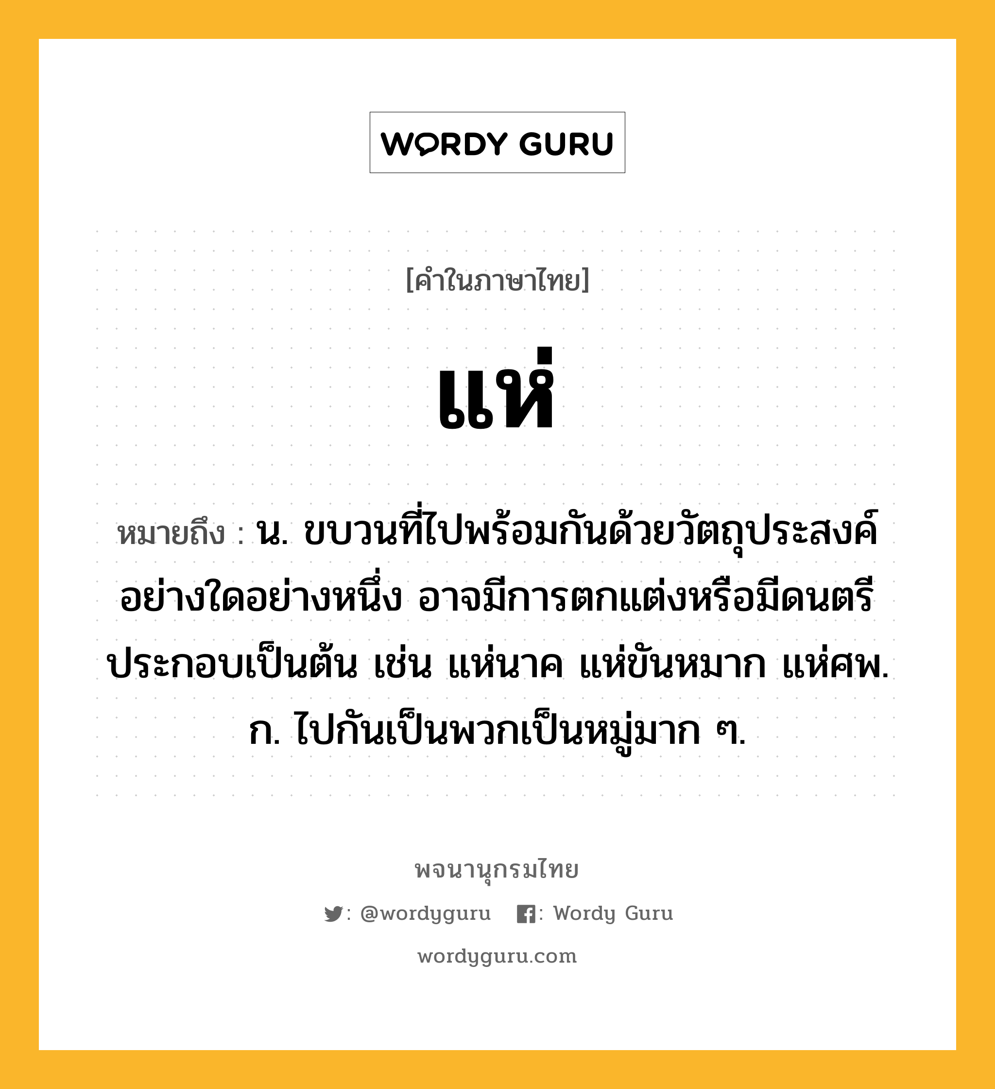 แห่ ความหมาย หมายถึงอะไร?, คำในภาษาไทย แห่ หมายถึง น. ขบวนที่ไปพร้อมกันด้วยวัตถุประสงค์อย่างใดอย่างหนึ่ง อาจมีการตกแต่งหรือมีดนตรีประกอบเป็นต้น เช่น แห่นาค แห่ขันหมาก แห่ศพ. ก. ไปกันเป็นพวกเป็นหมู่มาก ๆ.