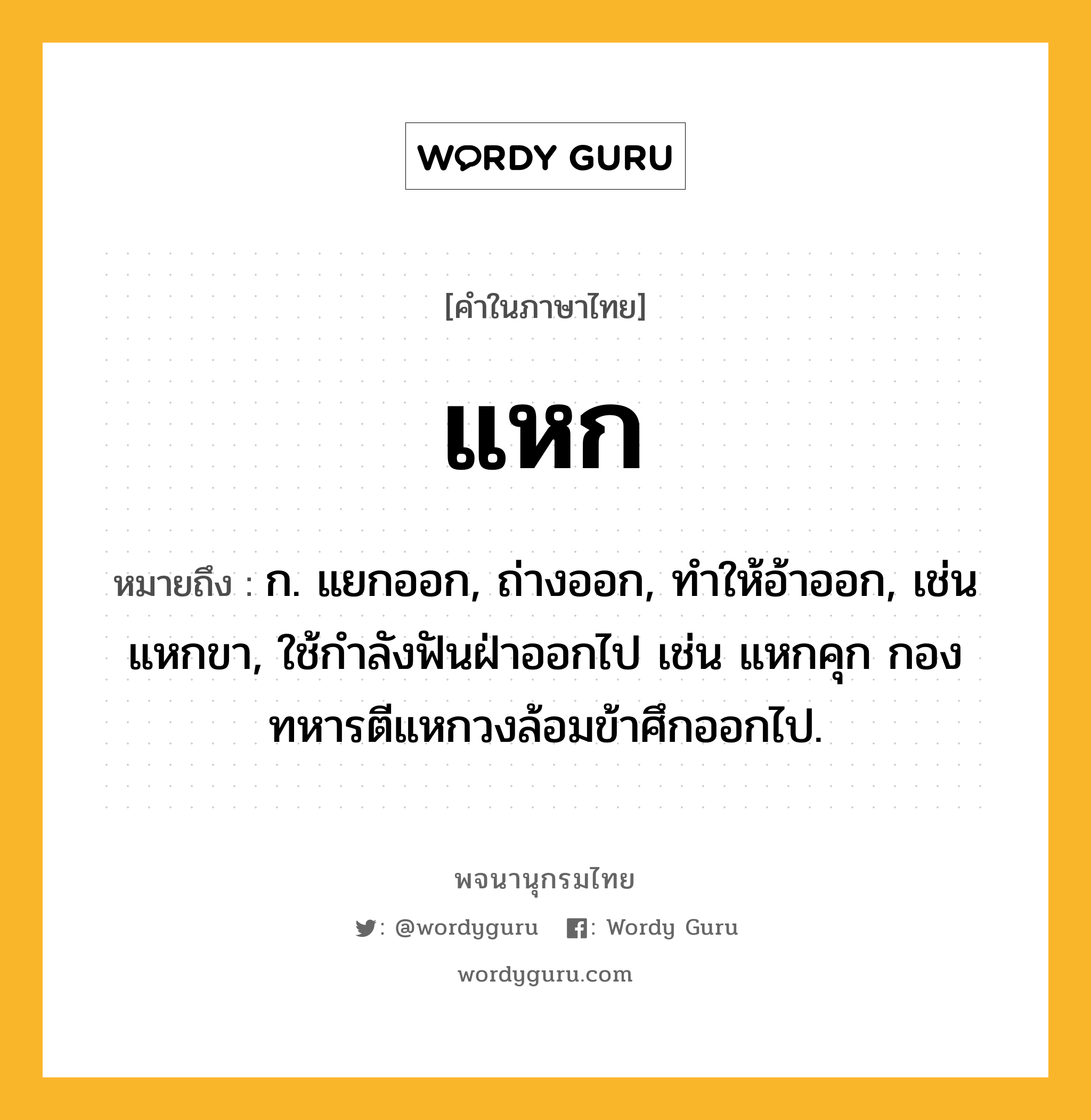 แหก ความหมาย หมายถึงอะไร?, คำในภาษาไทย แหก หมายถึง ก. แยกออก, ถ่างออก, ทําให้อ้าออก, เช่น แหกขา, ใช้กําลังฟันฝ่าออกไป เช่น แหกคุก กองทหารตีแหกวงล้อมข้าศึกออกไป.